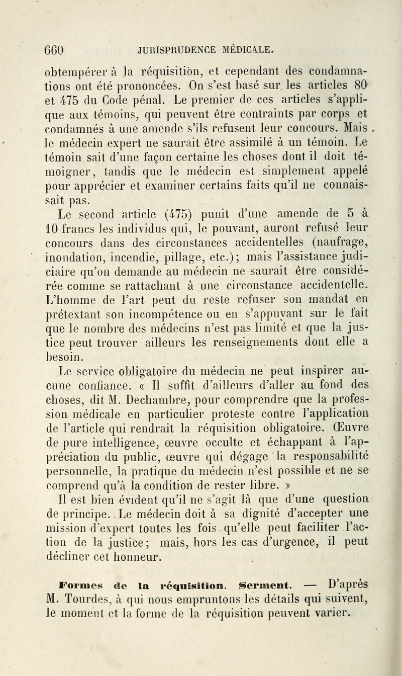 obtempérer à la réquisition, et cependant des condamna- tions ont été prononcées. On s'est basé sur les articles 80 et 475 du Code pénal. Le premier de ces articles s'appli- que aux témoins, qui peuvent être contraints par corps et condamnés à une amende s'ils refusent leur concours. Mais le médecin expert ne saurait être assimilé à un témoin. Le témoin sait d'une façon certaine les choses dont il doit té- moigner, tandis que le médecin est simplement appelé pour apprécier et examiner certains faits qu'il ne connais- sait pas. Le second article (475) punit d'une amende de 5 à 10 francs les individus qui, le pouvant, auront refusé leur concours dans des circonstances accidentelles (naufrage, inondation, incendie, pillage, etc.); mais l'assistance judi- ciaire qu'on demande au médecin ne saurait être considé- rée comme se rattachant à une circonstance accidentelle. L'homme de l'art peut du reste refuser son mandat en prétextant son incompétence ou en s'appuyant sur le fait que le nombre des médecins n'est pas limité et que la jus- tice peut trouver ailleurs les renseignements dont elle a besoin. Le service obligatoire du médecin ne peut inspirer au- cune confiance. « Il suffit d'ailleurs d'aller au fond des choses, dit M. Dechambre, pour comprendre que la profes- sion médicale en particuher proteste contre l'application de l'article qui rendrait la réquisition obligatoire. Œuvre de pure intelligence, œuvre occulte et échappant à l'ap- préciation du public, œuvre qui dégage la responsabilité personnelle, la pratique du médecin n'est possible et ne se comprend qu'à la condition de rester libre. » Il est bien évident qu'il ne s'agit là que d'une question de principe. Le médecin doit à sa dignité d'accepter une mission d'expert toutes les fois qu'elle peut facihter l'ac- tion de la justice; mais, hors les cas d'urgence, il peut décliner cet honneur. Foriuos de la réquisition. Serment. — D apres M. Tourdes, à qui nous empruntons les détails qui suivent, le moment et la forme de la réquisition peuvent varier.