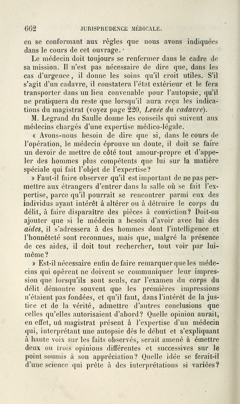 en se conformant aux règles que nous avons indiquées dans le cours de cet ouvrage, • Le médecin doit toujours se renfermer dans le cadre de sa mission. Il n'est pas nécessaire de dire que, dans les cas d'urgence, il donne les soins qu'il croit utiles. S'il s'agit d'un cadavre, il constatera l'état extérieur et le fera transporter dans un lieu convenable pour l'autopsie, qu'il ne pratiquera du reste que lorsqu'il aura reçu les indica- tions du magistrat (voyez page 220, Levée ôal cadavre). M. Legrand du Saulle donne les conseils qui suivent aux médecins chargés d'une expertise médico-légale. (( Avons-nous besoin de dire que si, dans le cours de l'opération, le médecin éprouve un doute, il doit se faire un devoir de mettre de côté tout amour-propre et d'appe- ler des hommes plus compétents que lui sur la matière spéciale qui fait l'objet de l'expertise? )) Faut-il faire observer qu'il est important de ne pas per- mettre aux étrangers d'entrer dans la salle oti se fait l'ex- pertise, parce qu'il pourrait se rencontrer parmi eux des individus ayant intérêt à altérer ou à détruire le corps du délit, à faire disparaître des pièces à conviction? Doit-on ajouter que si le médecin a besoin d'avoir avec lui des aides, il s'adressera à des hommes dont l'intelligence et l'honnêteté sont reconnues, mais que, malgré la présence de ces aides, il doit tout rechercher, tout voir par lui- même? » Est-il nécessaire enfin de faire remarquer que les méde- cins qui opèrent ne doivent se communiquer leur impres- sion que lorsqu'ils sont seuls, car l'examen du corps du délit démontre souvent que les premières impressions n'étaient pas fondées, et qu'il faut, dans l'intérêt de la jus- tice et de la vérité, admettre d'autres conclusions que celles qu'elles autorisaient d'abord? Quelle opinion aurait, en effet, uA magistrat présent à l'expertise d'un médecin qui, interprétant une autopsie dès le début et s'expliquant à haute voix sur les faits observés, serait amené à émettre deux ou trois opinions différentes et successives sur le point soumis à son appréciation? Quelle idée se ferait-il d'une science qui prête à des interprétations si variées?