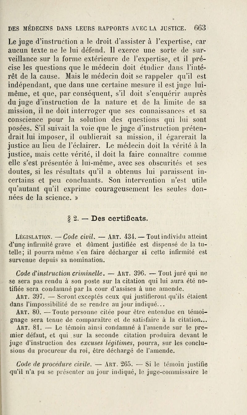 Le juge d'instruction a le droit d'assister à l'expertise, car aucun texte ne le lui défend. Il exerce une sorte de sur- veillance sur la forme extérieure de l'expertise, et il pré- cise les questions que le médecin doit étudier dans l'inté- rêt de la cause. Mais le médecin doit se rappeler qu'il est indépendant, que dans une certaine mesure il est juge lui- même, et que, par conséquent, s'il doit s'enquérir auprès du juge d'instruction de la nature et de la limite de sa mission, il ne doit interroger que ses connaissances et sa conscience pour la solution des questions c{ui lui sont posées. S'il suivait la voie que le juge d'instruction préten- drait lui imposer, il oublierait sa mission, il égarerait la justice au lieu de l'éclairer. Le médecin doit la vérité à la justice, mais cette vérité, il doit la faire connaître comme elle s'est présentée à lui-même, avec ses obscurités et ses doutes, si les résultats qu'il a obtenus lui paraissent in- certains et peu concluants. Son intervention n'est utile qu'autant qu'il exprime courageusement les seules don- nées de la science. » § 2. — Des certificats. LÉGISLATION. —Code civïl. — Art. 434. — Toutindividu atteint d'une infirmité grave et dûment justifiée est dispensé de la tu- telle; il pourra même s'en faire décharger si cette infirmité est survenue depuis sa nomination. Code cVinstruction criminelle. — Art. 396. — Tout juré qui ne se sera pas rendu à son poste sur la citation qui lui aura été no- tifiée sera condamné par la cour d'assises à une amende. Art. 397. — Seront exceptés ceux qui justifieront qu'ils étaient dans l'impossibilité de se rendre au jour indiqué... Art. 80. —Toute personne citée pour être entendue en témoi- gnage sera tenue de comparaître et de satisfaire à la citation... Art. 81. — Le témoin ainsi condamné à l'amende sur le pre- mier défaut, et qui sur la seconde citation produira devant le juge d'instruction des excuses légitimes, pourra, sur les conclu- sions du procureur du roi, être déchargé de l'amende. Code de procédure civile. — Art. 265. — Si le témoin justifie •qu'il n'a pu se présenter au jour indiqué, le juge-commissaire le