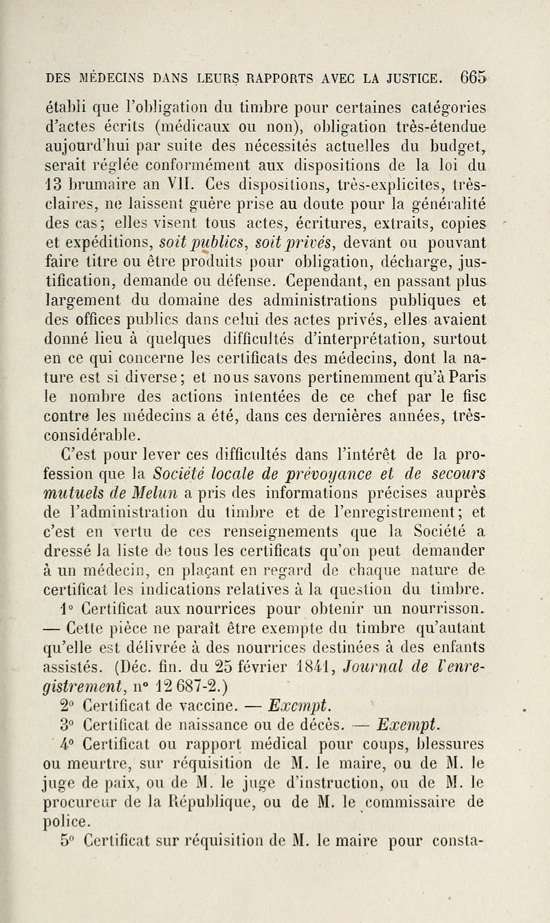 établi que l'obligation du timbre pour certaines catégories d'actes écrits (médicaux ou non), obligation très-étendue aujourd'hui par suite des nécessités actuelles du budget, serait réglée conformément aux dispositions de la loi du '13 brumaire an VIL Ces dispositions, très-explicites, très- claires, no laissent guère prise au doute pour la généralité des cas; elles visent tous actes, écritures, extraits, copies et expéditions, soit publics, soit privés, devant ou pouvant faire titre ou être produits pour obligation, décharge, jus- tification, demande ou défense. Cependant, en passant plus largement du domaine des administrations publiques et des offices publics dans celui des actes privés, elles avaient donné lieu à quelques difficultés d'interprétation, surtout en ce qui concerne les certificats des médecins, dont la na- ture est si diverse; et nous savons pertinemment qu'à Paris le nombre des actions intentées de ce chef par le fisc contre les médecins a été, dans ces dernières années, très- considérable. C'est pour lever ces difficultés dans l'intérêt de la pro- fession que la Société locale de prévoyance et de secours mutuels de Melun a pris des informations précises auprès de l'administration du timbre et de l'enregistrement; et c'est en vertu de ces renseignements que la Société a dressé la liste de tous les certificats qu'on peut demander à un médecin, en plaçant en regard de chaque nature de certificat les indications relatives à la question du timbre. i° Certificat aux nourrices pour obtenir un nourrisson. — Cette pièce ne paraît être exempte du timbre qu'autant qu'elle est délivrée à des nourrices destinées à des enfants assistés. (Dec. fin. du 25 février 18-41, Journal de Venre- gistrement, n 12 687-2.) 2° Certificat de vaccine. — Exempt. 3° Certificat de naissance ou de décès. — Exempt. 4.<» Certificat ou rapport médical pour coups, blessures ou meurtre, sur réquisition de M. le maire, ou de M. le juge de paix, ou de M. le juge d'instruction, ou de M. le procureur de la République, ou de M. le commissaire de police. 5 Certificat sur réquisition de M. le maire pour consta-
