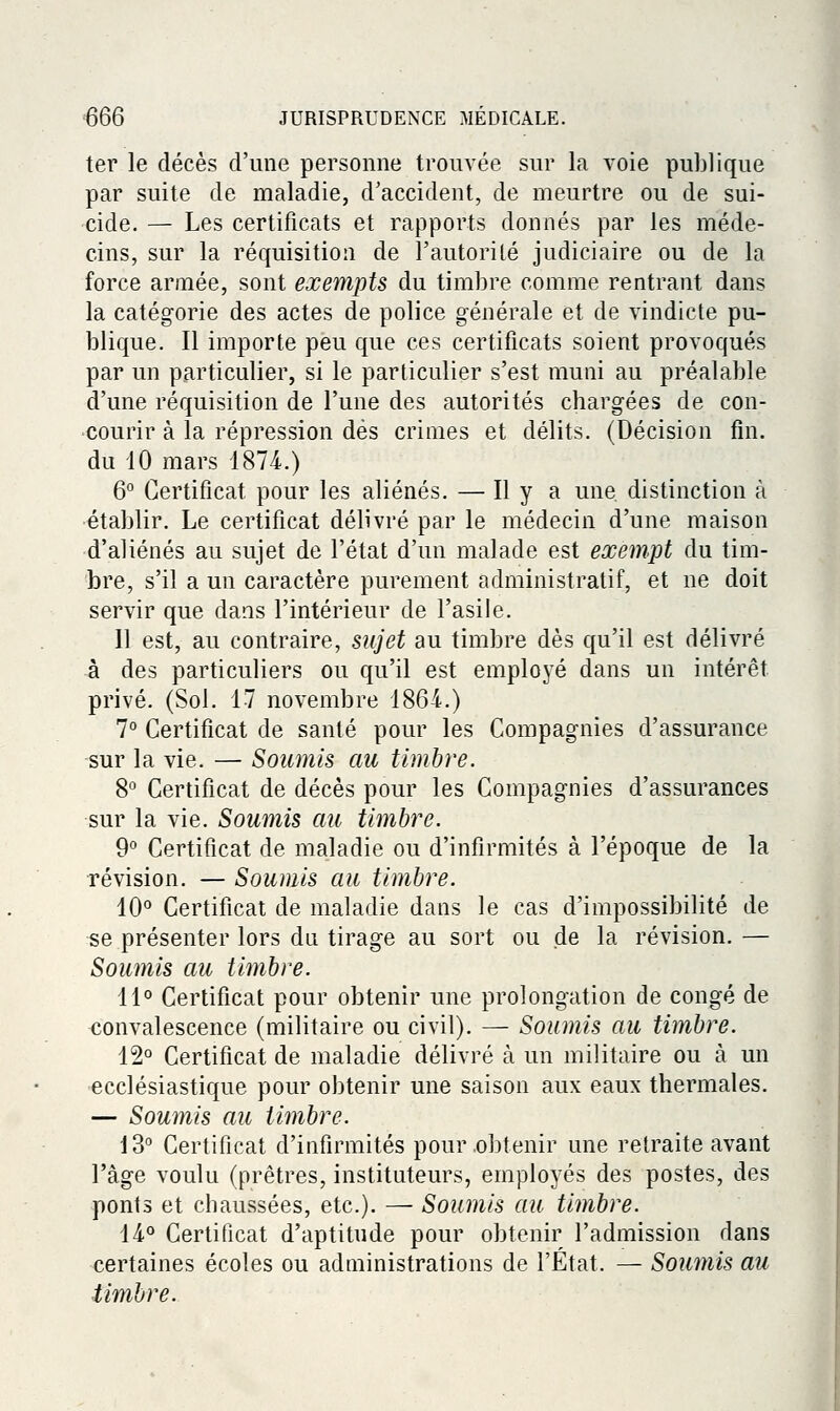 ter le décès d'une personne trouvée sur la voie publique par suite de maladie, d'accident, de meurtre ou de sui- cide. — Les certificats et rapports donnés par les méde- cins, sur la réquisition de l'autoriLé judiciaire ou de la force armée, sont exempts du timbre comme rentrant dans la catégorie des actes de police générale et de vindicte pu- blique. Il importe peu que ces certificats soient provoqués par un particulier, si le particulier s'est muni au préalable d'une réquisition de l'une des autorités chargées de con- courir à la répression dés crimes et délits. (Décision fin. du iO mars 1874.) 6° Certificat pour les aliénés. — H y a une distinction à établir. Le certificat délivré par le médecin d'une maison d'aliénés au sujet de l'état d'un malade est exempt du tim- bre, s'il a un caractère purement administratif, et ne doit servir que dans l'intérieur de l'asile. Il est, au contraire, SKJet au timbre dès qu'il est délivré à des particuliers ou qu'il est employé dans un intérêt privé. (Sol. 17 novembre 186-i.) 7° Certificat de santé pour les Compagnies d'assurance ^ur la vie. — Soumis au timbre. 8° Certificat de décès pour les Compagnies d'assurances sur la vie. Soumis au timbre. 9° Certificat de maladie ou d'infirmités à l'époque de la révision. — Soumis au timbre. 10° Certificat de maladie dans le cas d'impossibilité de se présenter lors du tirage au sort ou de la révision. — Soumis au timbre. 11° Certificat pour obtenir une prolongation de congé de convalescence (militaire ou civil). — Soumis au timbre. 12° Certificat de maladie délivré à un militaire ou à un ecclésiastique pour obtenir une saison aux eaux thermales. — Soumis au timbre. 13° Certificat d'infirmités pour .obtenir une retraite avant l'âge voulu (prêtres, instituteurs, employés des postes, des ponts et chaussées, etc.). — Soumis au timbre. 14.° Certificat d'aptitude pour obtenir l'admission dans certaines écoles ou administrations de l'État. — Soumis au timbre. I