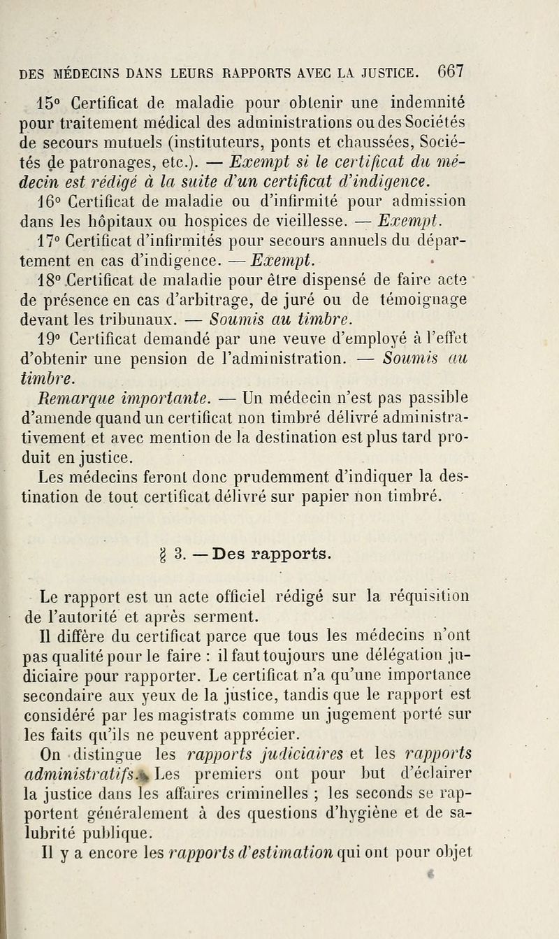 15° Certificat de maladie pour obtenir une indemnité pour traitement médical des administrations ou des Sociétés de secours mutuels (instituteurs, ponts et chaussées, Socié- tés de patronages, etc.). — Exempt si le certificat du mé- decin est rédigé à la suite d'un certifient d'indigence. 16° Certificat de maladie ou d'infirmité pour admission dans les hôpitaux ou hospices de vieillesse. — Exempt. 17° Certificat d'infirmités pour secours annuels du dépar- tement en cas d'indigence. —Exempt. 18° .Certificat de maladie pour être dispensé de faire acte de présence en cas d'arbitrage, de juré ou de témoignage devant les tribunaux. — Soumis au timbre. 19° Certificat demandé par une veuve d'employé à l'effet d'obtenir une pension de l'administration. — Soumis au timbre. Remarque importante. — Un médecin n'est pas passible d'amende quand un certificat non timbré délivré administra- tivement et avec mention de la destination est plus tard pro- duit en justice. Les médecins feront donc prudemment d'indiquer la des- tination de tout certificat délivré sur papier non timbré. g 3. — Des rapports. Le rapport est un acte officiel rédigé sur la réquisition de l'autorité et après serment. Il diffère du certificat parce que tous les médecins n'ont pas qualité pour le faire: il faut toujours une délégation ju- diciaire pour rapporter. Le certificat n'a qu'une importance secondaire aux yeux de la justice, tandis que le rapport est considéré par les magistrats comme un jugement porté sur les faits qu'ils ne peuvent apprécier. On distingue les rapports judiciaires et les rapports administratifs.ik Les premiers ont pour but d'éclairer la justice dans les affaires criminelles ; les seconds se rap- portent généralement à des questions d'hygiène et de sa- lubrité publique. Il y a encore les rapports d'estimation qui ont pour objet «