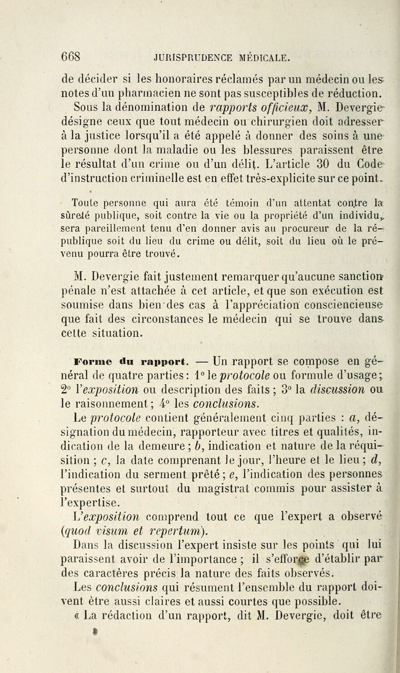 de décider si les honoraires réclamés parmi médecin ou les^ notes d'un pharmacien ne sont pas susceptibles de réduction. Sous la dénomination de rapports officieux, M. Devergie- désigne ceux que tout médecin ou chirurgien doit adresser à la justice lorsqu'il a été appelé à donner des soins à une personne dont la maladie ou les blessures paraissent être le résultat d'un crime ou d'un délit. L'article 30 du Code d'instruction criminelle est en effet très-explicite sur ce point. Toute personne qui aura été témoin d'un attentat con.tre la sùraté publique, soit contre la vie ou la propriété d'un individu^ sera pareillement tenu d'en donner avis au procureur de la ré- publique soit du lieu du crime ou délit, soit du lieu où le pré- venu pourra être trouvé. M. Devergie fait justement remarquer qu'aucune sanctioiï pénale n'est attachée à cet article, et que son exécution est soumise dans bien des cas à l'appréciation consciencieuse que fait des circonstances le médecin qui se trouve dans- celte situation. Forme du rapport. — Un rapport se compose en gé- néral de quatre parties: i'^leprotocole ou formule d'usage; 2° Vexposition ou description des faits ; 3° la discussion ou le raisonnement ; 4° les conclusions. Le protocole contient généralement cinq parties : a, dé- signation du médecin, rapporteur avec titres et qualiiés, in- dication de la demeure ; b, indication et nature de la réqui- sition ; c, la date comprenant le jour, l'heure et le lieu; d, l'indication du serment prêté ; e, l'indication des personnes présentes et surtout du magistrat commis pour assister à l'expertise. L'exposition comprend tout ce que l'expert a observé {quod visiim et repertum). Dans la discussion l'expert insiste sur les points qui lui paraissent avoir de l'importance ; il s'effor^ge d'établir par des caractères précis la nature des faits observés. Les conclusions qui résument l'ensemble du rapport doi- vent être aussi claires et aussi courtes que possible. « La rédaction d'un rapport, dit M. Devergie, doit être 1