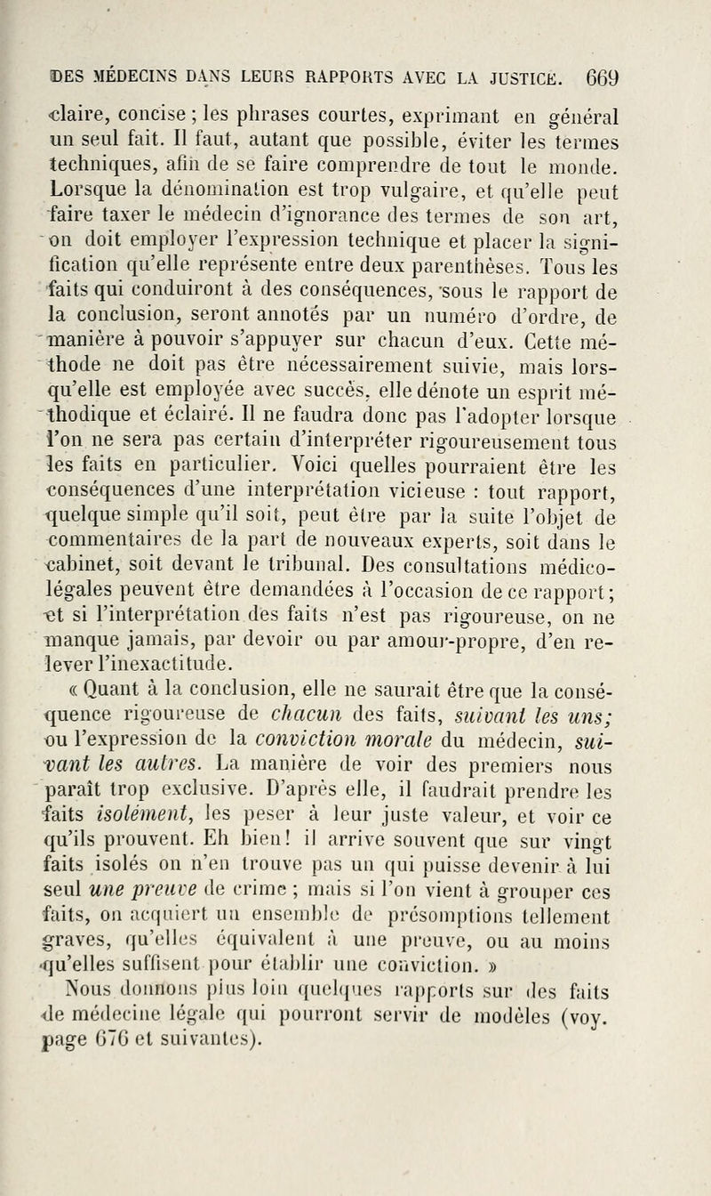 claire, concise ; les phrases courtes, exprimant en général un seul fait. Il faut, autant que possiJjle, éviter les termes techniques, afin de se faire comprendre de tout le monde. Lorsque la dénomination est trop vulgaire, et qu'elle peut faire taxer le médecin d'ignorance des termes de son art, on doit employer l'expression technique et placer la signi- fication qu'elle représente entre deux parenthèses. Tous les faits qui conduiront à des conséquences, sous le rapport de la conclusion, seront annotés par un numéro d'ordre, de 'manière à pouvoir s'appuyer sur chacun d'eux. Cette mé- thode ne doit pas être nécessairement suivie, mais lors- qu'elle est employée avec succès, elle dénote un esprit mé- thodique et éclairé. Il ne faudra donc pas l'adopter lorsque l'on ne sera pas certain d'interpréter rigoureusement tous les faits en particulier. Voici quelles pourraient être les conséquences d'une interprétation vicieuse : tout rapport, <juelque simple qu'il soit, peut être par la suite l'objet de commentaires de la part de nouveaux experts, soit dans le obinet, soit devant le tribunal. Des consultations médico- légales peuvent être demandées à l'occasion de ce rapport ; -et si l'interprétation des faits n'est pas rigoureuse, on ne manque jamais, par devoir ou par amoui'-propre, d'en re- lever l'inexactitude. (( Quant à la conclusion, elle ne saurait être que la consé- quence rigoureuse de chacun des faits, suivant les uns; <Du l'expression de la conviction inorale du médecin, sui- vant les autres. La manière de voir des premiers nous paraît trop exclusive. D'après elle, il faudrait prendre les faits isolément, les peser à leur juste valeur, et voir ce qu'ils prouvent. Eh bien! il arrive souvent que sur vingt faits isolés on n'en trouve pas un qui puisse devenir à lui seul une preuve de crime ; mais si l'on vient à grouper ces faits, on acquiert un ensemble de présomptions tellement graves, qu'elles équivalent à une preuve, ou au moins ■qu'elles suffisent pour établir une conviction. » Nous donnons plus loin queb^ies rapports sur des faits •de médecine légale qui pourront servir de modèles (voy. page 676 et suivantes).