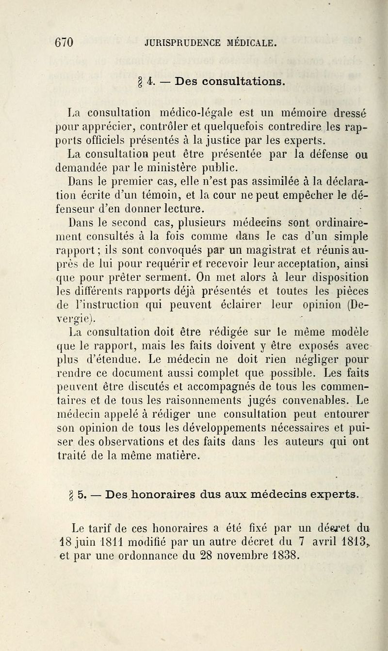 § 4.. — Des consultations. La consultation médico-légale est un mémoire dressé pour apprécier, contrôler et quelquefois contredire les rap- ports officiels présentés à la justice par les experts. La consultation peut être présentée par la défense ou demandée par le ministère public. Dans le premier cas, elle n'est pas assimilée à la déclara- tion écrite d'un témoin, et la cour ne peut empêcher le dé- fenseur d'en donner lecture. Dans le second cas, plusieurs médecins sont ordinaire- ment consultés à la fois comme dans le cas d'un simple rapport ; ils sont convoqués par un magistrat et réunis au- près de lui pour requérir et recevoir leur acceptation, ainsi que pour prêter serment. On met alors à leur disposition les différents rapports déjà présentés et toutes les pièces de l'instruction qui peuvent éclairer leur opinion (De- vergie). La consultation doit être rédigée sur le même modèle que le rapport, mais les faits doivent y être exposés avec plus d'étendue. Le médecin ne doit rien négliger pour rendre ce document aussi complet que possible. Les faits peuvent être discutés et accompagnés de tous les commen- taires et de tous les raisonnements jugés convenables. Le médecin appelé à rédiger une consultation peut entourer son opinion de tous les développements nécessaires et pui- ser des observations et des faits dans les auteurs qui ont traité de la même matière. § 5. — Des honoraires dus aux médecins experts. Le tarif de ces honoraires a été fixé par un dé&ret du 18 juin 1811 modifié par un autre décret du 7 avril 1813,, et par une ordonnance du 28 novembre 1838.