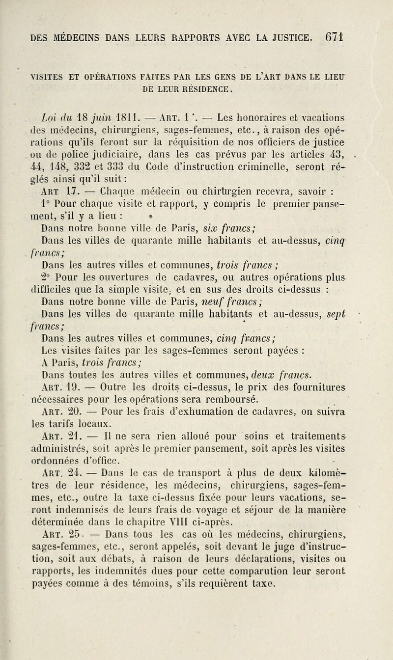 VISITES ET OPÉRATIONS FAITES PAR LES GENS DE L'ART DANS LE LIEIT DE LEUR RÉSIDENCE. Loi (lu 18 jum 1811. — Art. 1 '. — Les honoraires et vacations des médecins, chirurgiens, sages-femmes, etc., à raison des opé- rations qu'ils feront sur la réquisition de nos officiers de justice ou de police judiciaire, dans les cas prévus par les articles 43, 44, 148, 332 et 333 du Code d'instruction criminelle, seront ré- glés ainsi qu'il suit : Art IJ. — Chaque médecin ou chirUrgien recevra, savoir : 1° Pour chaque visite et rapport, y compris le premier panse- ment, s'il y a lieu : • Dans notre bonne ville de Paris, six francs; Dans les villes de quarante mille habitants et au-dessus, cinq francs; Dans les autres villes et communes, trois francs ; 2° Pour les ouvertures de cadavres, ou autres opérations plus difficiles que la simple visitO; et en sus des droits ci-dessus : Dans notre bonne ville de Paris, neuf francs ; Dans les villes de quarante mille habitants et au-dessus, sept francs; Dans les autres villes et communes, cinq francs; Les visites faites par les sages-femmes seront payées : A Paris, trois francs; Dans toutes les autres villes et communes, deux francs. Art. 19. — Outre les droits ci-dessus, le prix des fournitures nécessaires pour les opérations sera remboursé. Art. 20. — Pour les frais d'exhumation de cadavres, on suivra les tarifs locaux. Art. 21. — Il ne sera rien alloué pour soins et traitements- administrés, soit après le premier pansement, soit après les visites ordonnées d'office. Art. 24. — Dans le cas de transport à plus de deux kilomè- tres de leur résidence, les médecins, chirurgiens, sages-fem- mes, etc., outre la taxe ci-dessus fixée pour leurs vacations, se- ront indemnisés de leurs frais de voyage et séjour de la manière déterminée dans le cliapitre VIII ci-apiès. Art. 25- — Dans tous les cas où les médecins, chirurgiens, sages-femmes, etc., seront appelés, soit devant le juge d'instruc- tion, soit aux débats, à raison de leurs déclarations, visites ou rapports, les indemnités dues pour cette comparution leur seront payées comme à des témoins, s'ils requièrent taxe.