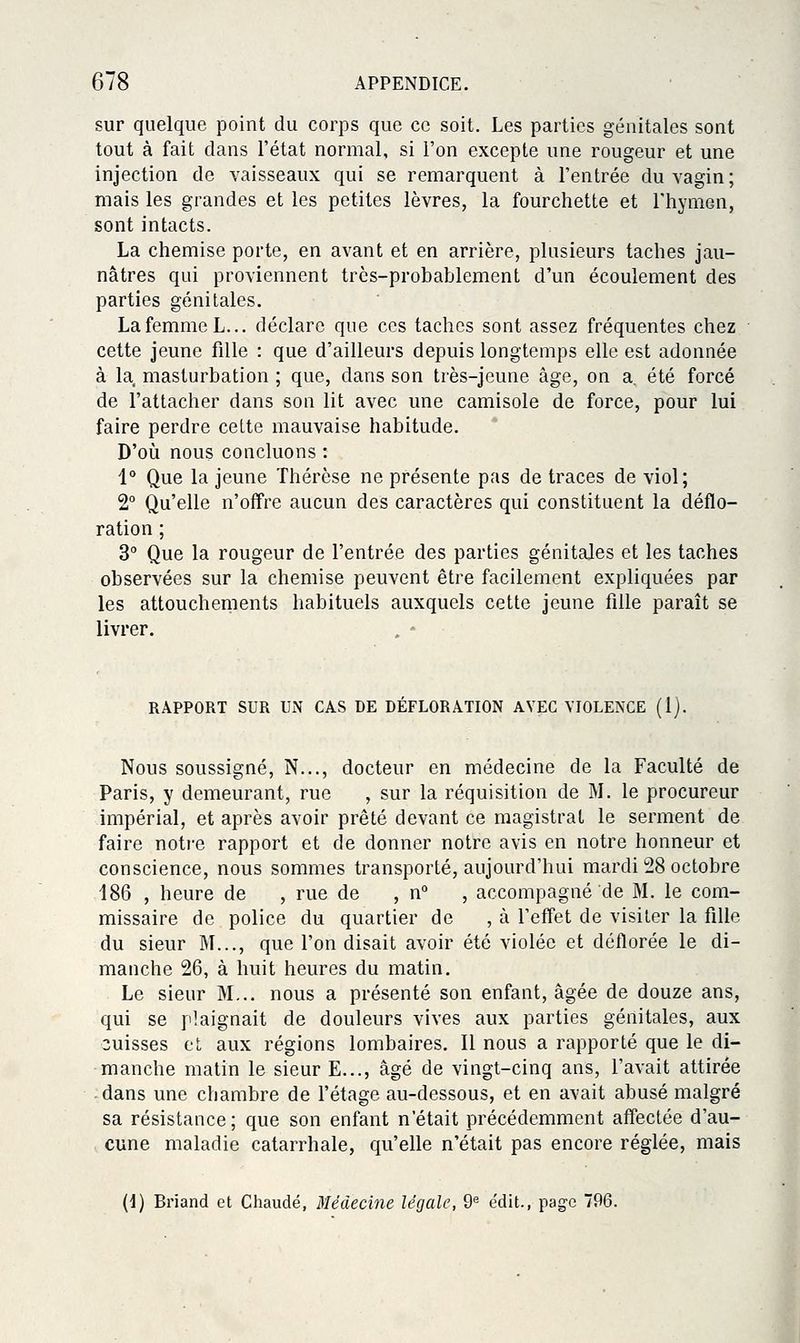 sur quelque point du corps que ce soit. Les parties génitales sont tout à fait dans l'état normal, si l'on excepte une rougeur et une injection de vaisseaux qui se remarquent à l'entrée du vagin; mais les grandes et les petites lèvres, la fourchette et l'hymen, sont intacts. La chemise porte, en avant et en arrière, plusieurs taches jau- nâtres qui proviennent très-probablement d'un écoulement des parties génitales. La femme L... déclare que ces taches sont assez fréquentes chez cette jeune fille : que d'ailleurs depuis longtemps elle est adonnée à la masturbation ; que, dans son très-jeune âge, on a été forcé de l'attacher dans son lit avec une camisole de force, pour lui faire perdre celte mauvaise habitude. D'où nous concluons : i° Que la jeune Thérèse ne présente pas de traces de viol; 2° Qu'elle n'offre aucun des caractères qui constituent la déflo- ration ; 3° Que la rougeur de l'entrée des parties génitales et les taches observées sur la chemise peuvent être facilement expliquées par les attouchements habituels auxquels cette jeune fille paraît se livrer. RAPPORT SUR UN CAS DE DÉFLORATION AVEC VIOLENCE (1). Nous soussigné, N..., docteur en médecine de la Faculté de Paris, y demeurant, rue , sur la réquisition de M. le procureur impérial, et après avoir prêté devant ce magistrat le serment de faire notre rapport et de donner notre avis en notre honneur et conscience, nous sommes transporté, aujourd'hui mardi 28 octobre 186 , heure de , rue de , n , accompagné de M. le com- missaire de police du quartier de , à l'effet de visiter la fille du sieur M..., que l'on disait avoir été violée et déflorée le di- manche 26, à huit heures du matin. Le sieur M... nous a présenté son enfant, âgée de douze ans, qui se plaignait de douleurs vives aux parties génitales, aux cuisses et aux régions lombaires. Il nous a rapporté que le di- manche matin le sieur E..., âgé de vingt-cinq ans, l'avait attirée dans une chambre de l'étage au-dessous, et en avait abusé malgré sa résistance; que son enfant n'était précédemment affectée d'au- cune maladie catarrhale, qu'elle n'était pas encore réglée, mais (1) Briand et Chaude, Médecine légale, 9^ e'dit., page 796.