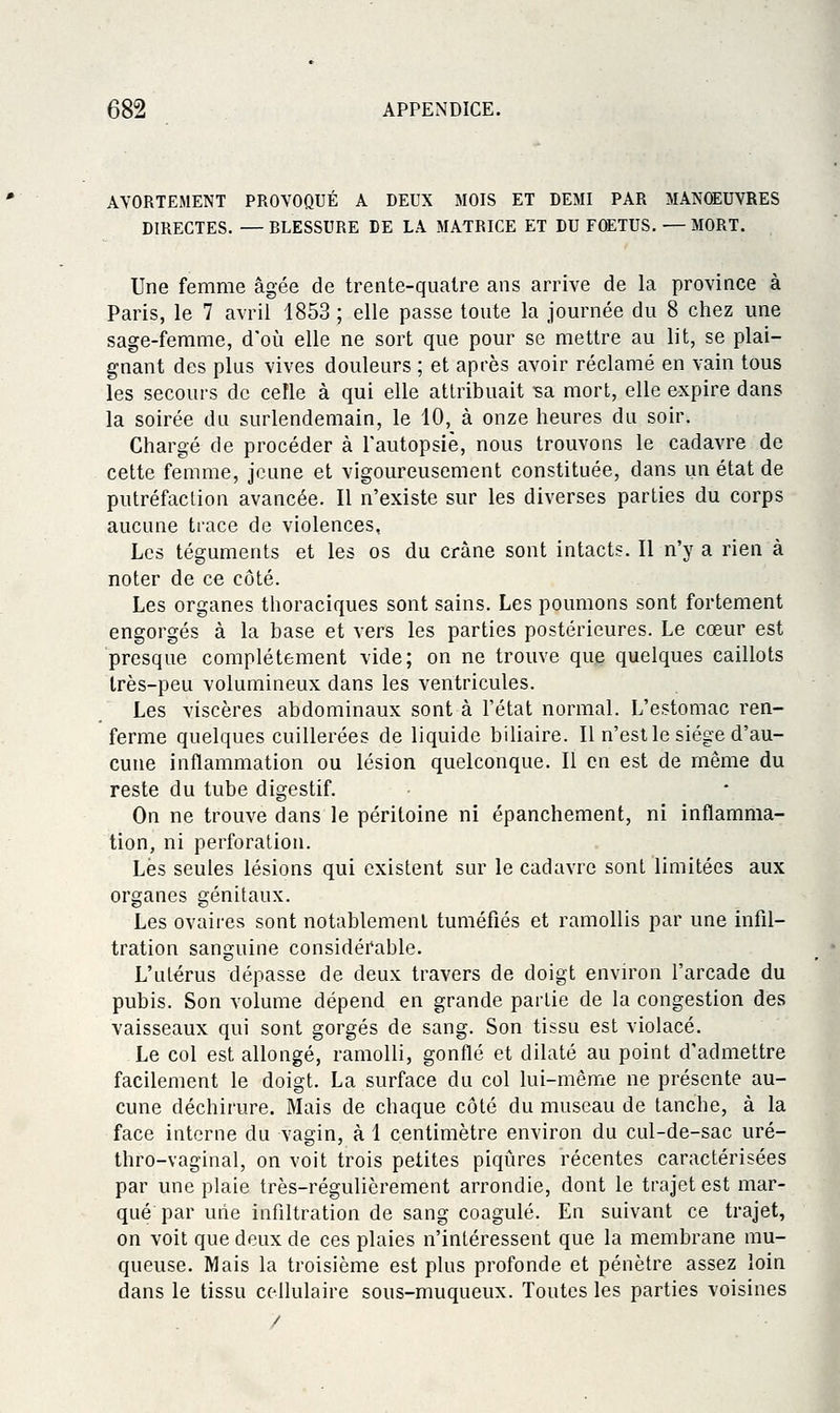 AVORTEMENT PROVOQUÉ A DEUX MOIS ET DEMI PAR MANOEUVRES DIRECTES. — BLESSURE DE LA MATRICE ET DU FOETUS. — MORT. Une femme âgée de trente-quatre ans arrive de la province à Paris, le 7 avril 1853 ; elle passe toute la journée du 8 chez une sage-femme, d'où elle ne sort que pour se mettre au lit, se plai- gnant des plus vives douleurs ; et après avoir réclamé en vain tous les secours de celle à qui elle attribuait •sa mort, elle expire dans la soirée du surlendemain, le 10, à onze heures du soir. Chargé de procéder à l'autopsiè, nous trouvons le cadavre de cette femme, jeune et vigoureusement constituée, dans un état de putréfaction avancée. Il n'existe sur les diverses parties du corps aucune trace de violences. Les téguments et les os du crâne sont intact?. Il n'y a rien à noter de ce côté. Les organes thoraciques sont sains. Les poumons sont fortement engorgés à la base et vers les parties postérieures. Le cœur est presque complètement vide; on ne trouve que quelques caillots très-peu volumineux dans les ventricules. Les viscères abdominaux sont à l'état normal. L'estomac ren- ferme quelques cuillerées de liquide biliaire. Il n'est le siège d'au- cune inflammation ou lésion quelconque. Il en est de même du reste du tube digestif. On ne trouve dans le péritoine ni épanchement, ni inflamma- tion, ni perforation. Lés seules lésions qui existent sur le cadavre sont limitées aux organes génitaux. Les ovaires sont notablement tuméfiés et ramollis par une infil- tration sanguine considérable. L'utérus dépasse de deux travers de doigt envu'on l'arcade du pubis. Son volume dépend en grande partie de la congestion dès vaisseaux qui sont gorgés de sang. Son tissu est violacé. Le col est allongé, ramolli, gonflé et dilaté au point d'admettre facilement le doigt. La surface du col lui-même ne présente au- cune déchirure. Mais de chaque côté du museau de tanche, à la face interne du vagin, à 1 centimètre environ du cul-de-sac uré- thro-vaginal, on voit trois petites piqûres récentes caractérisées par une plaie très-régulièrement arrondie, dont le trajet est mar- qué par une infiltration de sang coagulé. En suivant ce trajet, on voit que deux de ces plaies n'intéressent que la membrane mu- queuse. Mais la troisième est plus profonde et pénètre assez loin dans le tissu cellulaire sous-muqueux. Toutes les parties voisines /