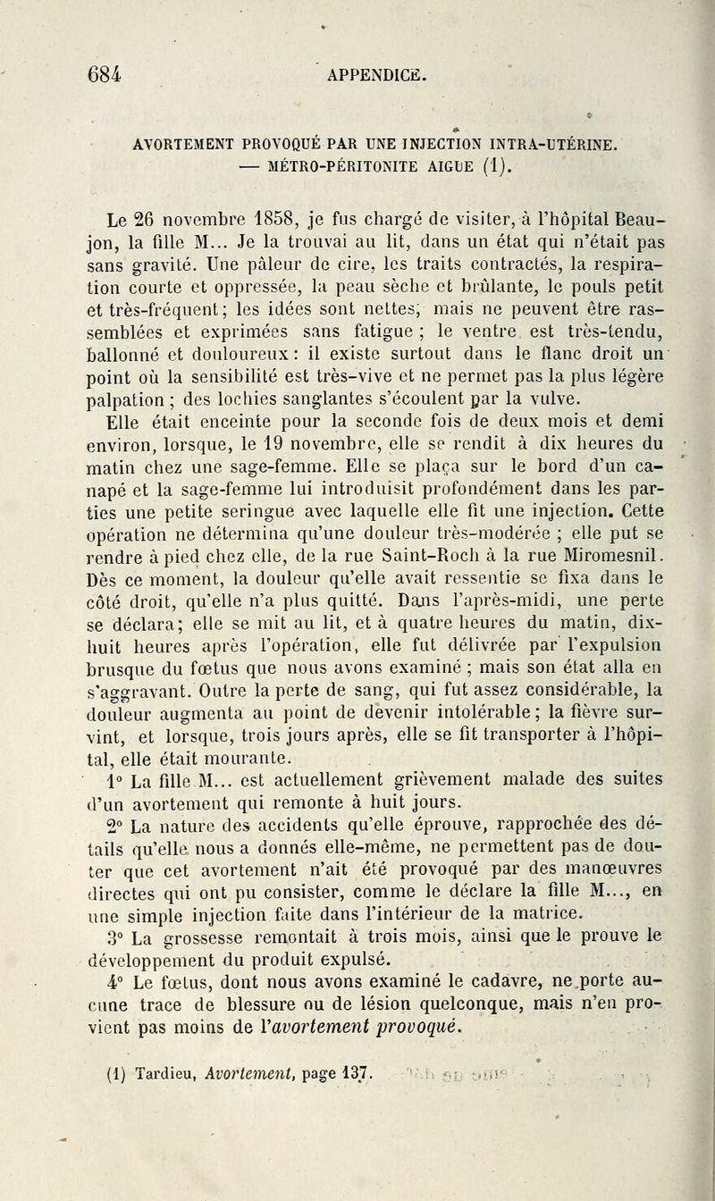 AVORTEMENT PROVOQUÉ PAR UNE INJECTION INTRA-UTÉRINE. — MÉTRO-PÉRITONITE AIGUË (1). Le 26 novembre 1858, je fus chargé de visiter, à l'hôpital Beau- jon, la fille M... Je la trouvai au lit, dans un état qui n'était pas sans gravité. Une pâleur de cire, les traits contractés, la respira- tion courte et oppressée, la peau sèche et brûlante, le pouls petit et très-fréquent; les idées sont nettes, mais ne peuvent être ras- semblées et exprimées sans fatigue ; le ventre est très-tendu, ballonné et douloureux: il existe surtout dans le flanc droit un point où la sensibihté est très-vive et ne permet pas la plus légère palpation ; des lochies sanglantes s'écoulent par la vulve. Elle était enceinte pour la seconde fois de deux mois et demi environ, lorsque, le 19 novembre, elle se rendit à dix heures du matin chez une sage-femme. Elle se plaça sur le bord d'un ca- napé et la sage-femme lui introduisit profondément dans les par- ties une petite seringue avec laquelle elle fit une injection. Cette opération ne détermina qu'une douleur très-modérée ; elle put se rendre à pied chez elle, de la rue Saint-Pioch à la rue Miromesnil. Dès ce moment, la douleur qu'elle avait ressentie se fixa dans le côté droit, qu'elle n'a plus quitté. Dajis l'après-midi, une perte se déclara; elle se mit au lit, et à quatre heures du matin, dix- huit heures après l'opération, elle fut délivrée par l'expulsion brusque du fœtus que nous avons examiné ; mais son état alla en s'a^gravant. Outre la perte de sang, qui fut assez considérable, la douleur augmenta au point de devenir intolérable; la fièvre sur- vint, et lorsque, trois jours après, elle se fit transporter à l'hôpi- tal, elle était mourante. 1° La fille M... est actuellement grièvement malade des suites d'un avortement qui remonte à huit jours. 2° La nature des accidents qu'elle éprouve, rapprochée des dé- tails qu'elle nous a donnés elle-même, ne permettent pas de dou- ter que cet avortement n'ait été provoqué par des manœuvres directes qui ont pu consister, comme le déclare la fille M..., en une simple injection faite dans l'intérieur de la matrice. 3° La grossesse remontait à trois mois, ainsi que le prouve le développement du produit expulsé. 4° Le fœtus, dont nous avons examiné le cadavre, ne porte au- cune trace de blessure nu de lésion quelconque, mais n'en pro- vient pas moins de Vavortement provoqué. (1) Tardieu, AforiôîJieni, page 137. .,>*!