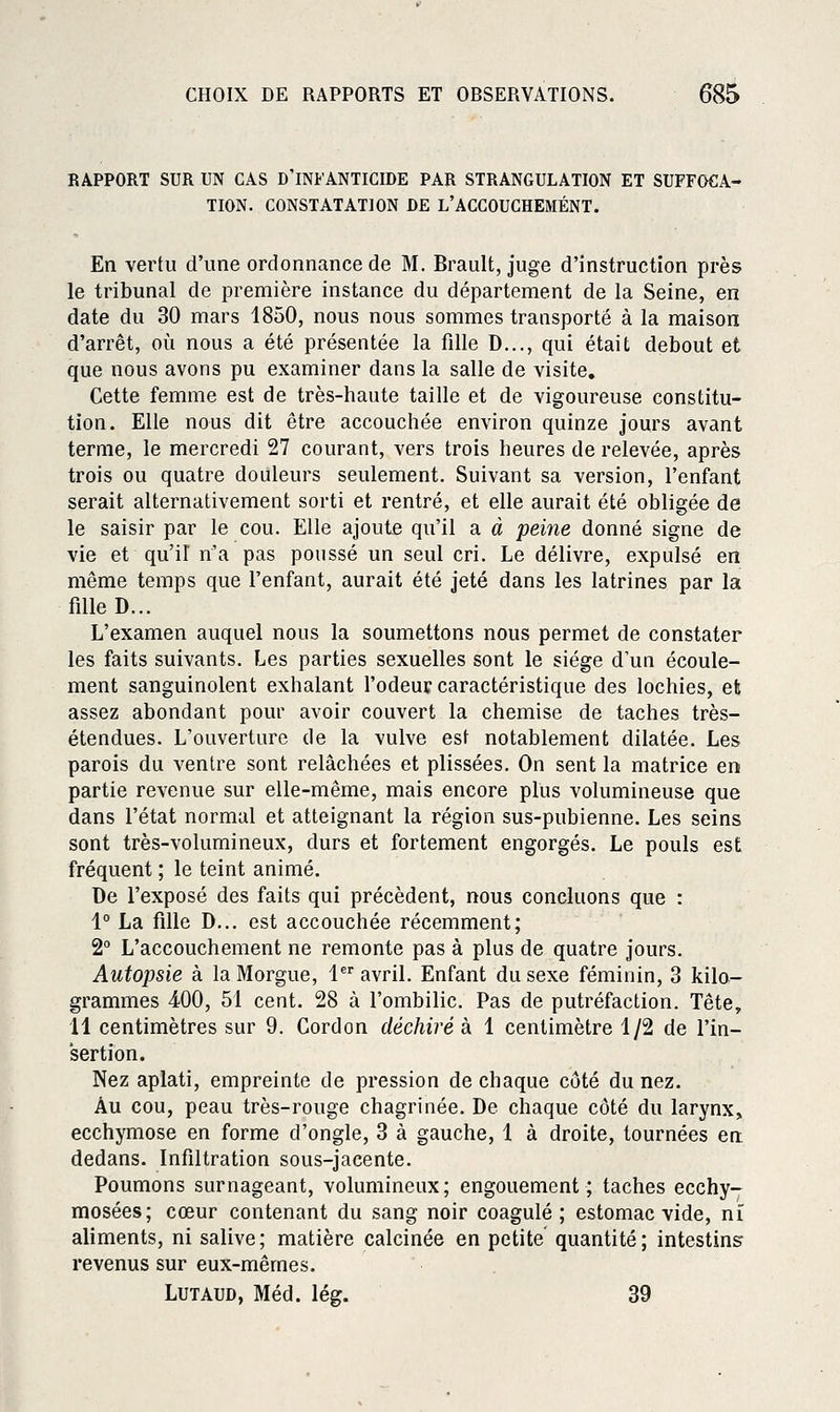 RAPPORT SUR UN CAS D INFANTICIDE PAR STRANGULATION ET SUFFOCA- TION. CONSTATATION DE L'ACCOUCHEMENT. En vertu d'une ordonnance de M. Brault, juge d'instruction près le tribunal de première instance du département de la Seine, en date du 30 mars 1850, nous nous sommes transporté à la maison d'arrêt, où nous a été présentée la fille D..., qui était debout et que nous avons pu examiner dans la salle de visite. Cette femme est de très-haute taille et de vigoureuse constitu- tion. Elle nous dit être accouchée environ quinze jours avant terme, le mercredi 27 courant, vers trois heures de relevée, après trois ou quatre douleurs seulement. Suivant sa version, l'enfant serait alternativement sorti et rentré, et elle aurait été obligée de le saisir par le cou. Elle ajoute qu'il a à peme donné signe de vie et qu'il n'a pas poussé un seul cri. Le délivre, expulsé en même temps que l'enfant, aurait été jeté dans les latrines par la fille D... L'examen auquel nous la soumettons nous permet de constater les faits suivants. Les parties sexuelles sont le siège d'un écoule- ment sanguinolent exhalant l'odeur caractéristique des lochies, et assez abondant pour avoir couvert la chemise de taches très- étendues. L'ouverture de la vulve est notablement dilatée. Les parois du ventre sont relâchées et plissées. On sent la matrice en partie revenue sur elle-même, mais encore plus volumineuse que dans l'état normal et atteignant la région sus-pubienne. Les seins sont très-volumineux, durs et fortement engorgés. Le pouls est fréquent ; le teint animé. De l'exposé des faits qui précèdent, nous concluons que : 1° La fille D... est accouchée récemment; 2° L'accouchement ne remonte pas à plus de quatre jours. Autopsie à la Morgue, 1 avril. Enfant du sexe féminin, 3 kilo- grammes 400, 51 cent. 28 à l'ombilic. Pas de putréfaction. Tête, 11 centimètres sur 9. Cordon déchiré à 1 centimètre 1/2 de l'in- sertion. Nez aplati, empreinte de pression de chaque côté du nez. Au cou, peau très-rouge chagrinée. De chaque côté du larynx, ecchymose en forme d'ongle, 3 à gauche, 1 à droite, tournées en dedans. Infiltration sous-jacente. Poumons surnageant, volumineux; engouement; taches ecchy- mosées; cœur contenant du sang noir coagulé; estomac vide, nî aliments, ni salive; matière calcinée en petite quantité; intestins revenus sur eux-mêmes. LUTAUD, Méd. lég. 39