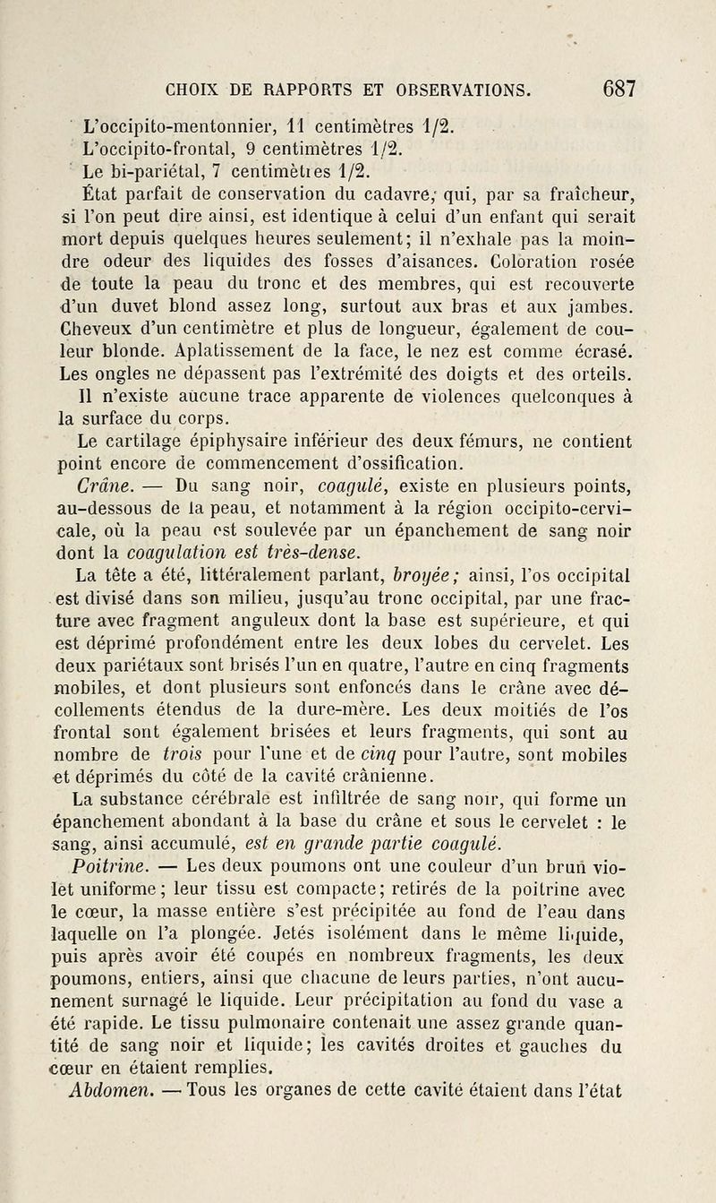 L'occipito-mentonnier, 11 centimètres 1/2. L'occipito-frontal, 9 centimètres 1/2. Le bi-pariétal, 7 centimèlies 1/2. État parfait de conservation du cadavre; qui, par sa fraîcheur, si l'on peut dire ainsi, est identique à celui d'un enfant qui serait mort depuis quelques heures seulement; il n'exhale pas la moin- dre odeur des liquides des fosses d'aisances. Coloration rosée de toute la peau du tronc et des membres, qui est recouverte d'un duvet blond assez long, surtout aux bras et aux jambes. Cheveux d'un centimètre et plus de longueur, également de cou- leur blonde. Aplatissement de la face, le nez est comme écrasé. Les ongles ne dépassent pas l'extrémité des doigts et des orteils. Il n'existe aucune trace apparente de violences quelconques à la surface du corps. Le cartilage épiphysaire inférieur des deux fémurs, ne contient point encore de commencement d'ossification. Crâne. — Du sang noir, coagulé, existe en plusieurs points, au-dessous de la peau, et notamment à la région occipito-cervi- cale, où la peau est soulevée par un épanchement de sang noir dont la coagulation est très-dense. La tête a été, littéralement parlant, broyée; ainsi, l'os occipital est divisé dans son milieu, jusqu'au tronc occipital, par une frac- ture avec fragment anguleux dont la base est supérieure, et qui est déprimé profondément entre les deux lobes du cervelet. Les deux pariétaux sont brisés l'un en quatre, l'autre en cinq fragments mobiles, et dont plusieurs sont enfoncés dans le crâne avec dé- collements étendus de la dure-mère. Les deux moitiés de l'os frontal sont également brisées et leurs fragments, qui sont au nombre de trois pour l'une et de cinq pour l'autre, sont mobiles et déprimés du côté de la cavité crânienne. La substance cérébrale est infiltrée de sang noir, qui forme un épanchement abondant à la base du crâne et sous le cervelet : le sang, ainsi accumulé, est en grande partie coagulé. Poitrine. — Les deux poumons ont une couleur d'un brun vio- let uniforme; leur tissu est compacte; retirés de la poitrine avec le cœur, la masse entière s'est précipitée au fond de l'eau dans laquelle on l'a plongée. Jetés isolément dans le même liquide, puis après avoir été coupés en nombreux fragments, les deux poumons, entiers, ainsi que chacune de leurs parties, n'ont aucu- nement surnagé le liquide. Leur précipitation au fond du vase a été rapide. Le tissu pulmonaire contenait une assez grande quan- tité de sang noir et liquide; les cavités droites et gauches du cœur en étaient remplies. Abdomen. — Tous les organes de cette cavité étaient dans l'état