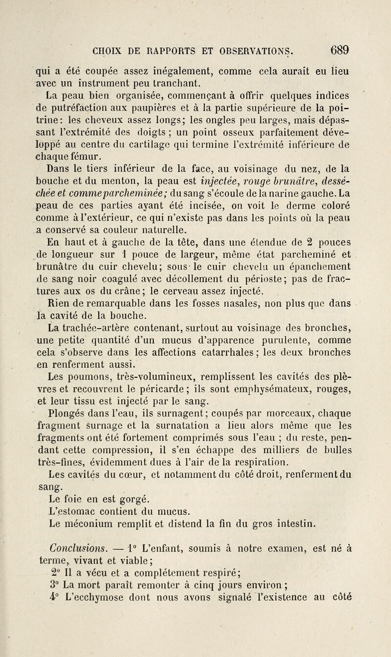qui a été coupée assez inégalement, comme cela aurait eu lieu avec un instrument peu tranchant. La peau bien organisée, commençant à offrir quelques indices de putréfaction aux paupières et à la partie supérieure de la poi- trine: les cheveux assez longs; les ongles peu larges, mais dépas- sant l'extrémité des doigts ; un point osseux parfaitement déve- loppé au centre du cartilage qui termine l'extrémité inférieure de chaque fémur. Dans le tiers inférieur de la face, au voisinage du nez, de la bouche et du menton, la peau est injectée, rouge brunâtre, dessé- chée et comme parcheminée ; du sang s'écoule de la narine gauche. La peau de ces parties ayant été incisée, on voit le derme coloré comme à l'extérieur, ce qui n'existe pas dans les points oîi la peau a conservé sa couleur naturelle. En haut et à gauche de la tête, dans une étendue de 2 pouces de longueur sur 1 pouce de largeur, même état parcheminé et brunâtre du cuir chevelu; sous-le cuir chevelu un épanchement de sang noir coagulé avec décollement du périoste ; pas de frac- tures aux os du crâne ; le cerveau assez injecté. Rien de remarquable dans les fosses nasales, non plus que dans la cavité de la bouche. La trachée-artère contenant, surtout au voisinage des bronches, une petite quantité d'un mucus d'apparence purulente, comme cela s'observe dans les affections catarrhales ; les deux bronches en renferment aussi. Les poumons, très-volumineux, remplissent les cavités des plè- vres et recouvrent le péricarde ; ils sont emphysémateux, rouges, et leur tissu est injecté par le sang. Plongés dans l'eau, ils surnagent; coupés par morceaux, chaque fragment surnage et la surnatation a lieu alors même que les fragments ont été fortement comprimés sous l'eau ; du reste, pen- dant cette compression, il s'en échappe des milliers de bulles très-fmes, évidemment dues à l'air de la respiration. Les cavités du cœur, et notamment du côté droit, renferment du sang. Le foie en est gorgé. L'estomac contient du mucus. Le méconium remplit et distend la fin du gros intestin. Conclusions. — 1° L'enfant, soumis à notre examen, est né à terme, vivant et viable; 2° Il a vécu et a complètement respiré; 3° La mort paraît remonter à cinq jours environ ; 4° L'ecchymose dont nous avons signalé l'existence au côté