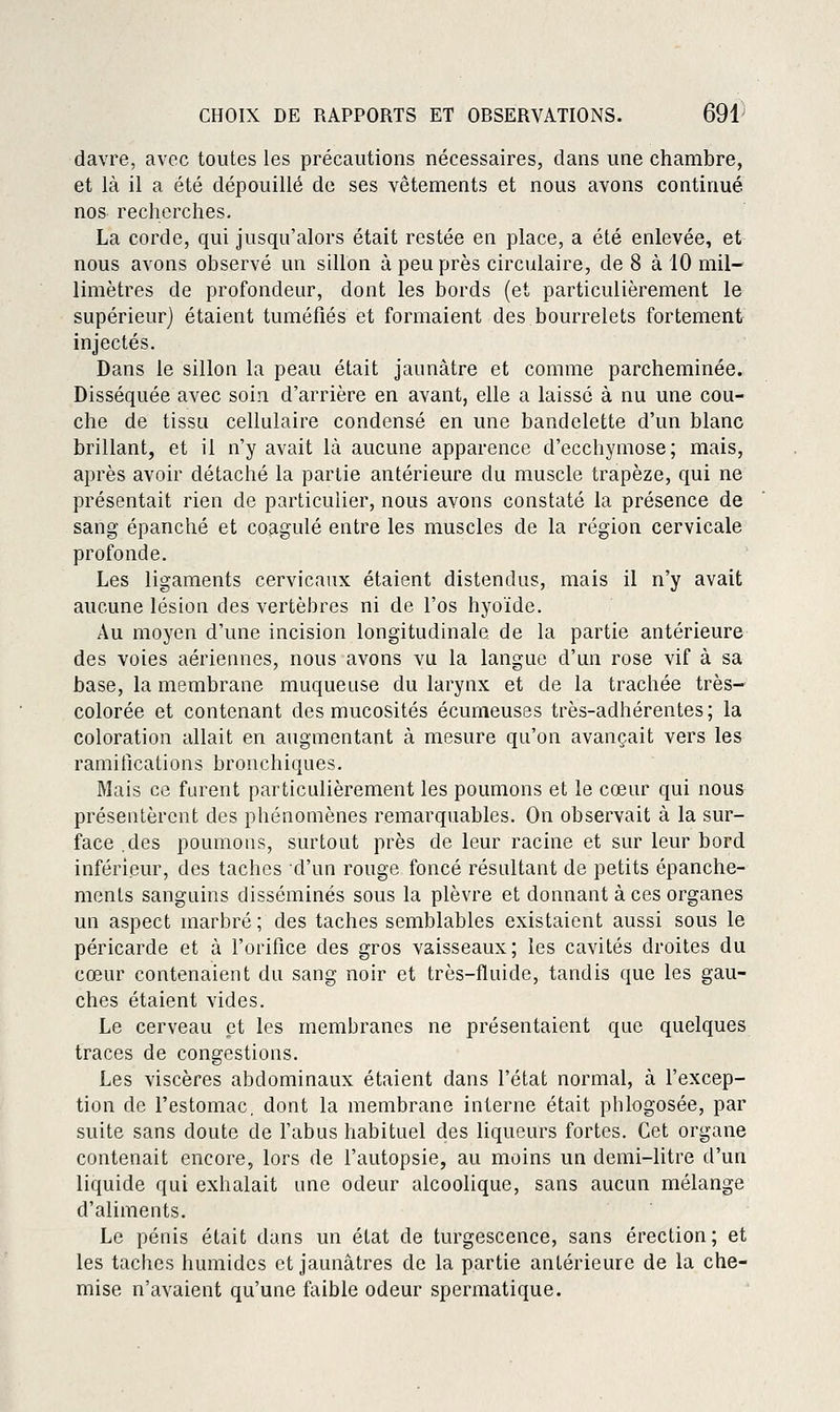davre, avec toutes les précautions nécessaires, dans une chambre, et là il a été dépouillé de ses vêtements et nous avons continué nos recherches. La corde, qui jusqu'alors était restée en place, a été enlevée, et nous avons observé un sillon à peu près circulaire, de 8 à 10 mil- limètres de profondeur, dont les bords (et particulièrement le supérieur) étaient tuméfiés et formaient des bourrelets fortemenlr injectés. Dans le sillon la peau était jaunâtre et comme parcheminée. Disséquée avec soin d'arrière en avant, elle a laisse à nu une cou- che de tissu cellulaire condensé en une bandelette d'un blanc brillant, et il n'y avait là aucune apparence d'ecchymose; mais, après avoir détaché la partie antérieure du muscle trapèze, qui ne présentait rien de particulier, nous avons constaté la présence de sang épanché et coagulé entre les muscles de la région cervicale profonde. Les ligaments cervicaux étaient distendus, mais il n'y avait aucune lésion des vertèbres ni de l'os hyoïde. Au moyen d'une incision longitudinale de la partie antérieure des voies aériennes, nous avons vu la langue d'un rose vif à sa base, la membrane muqueuse du larynx et de la trachée très- colorée et contenant des mucosités écunieuses très-adhérentes; la coloration allait en augmentant à mesure qu'on avançait vers les ramifications bronchiques. Mais ce furent particulièrement les poumons et le cœur qui nous préseutèrcnt des phénomènes remarquables. On observait à la sur- face .des poumons, surtout près de leur racine et sur leur bord inférieur, des taches d'un rouge foncé résultant de petits épanche- menls sanguins disséminés sous la plèvre et donnant à ces organes un aspect marbré; des taches semblables existaient aussi sous le péricarde et à l'orifice des gros vaisseaux; les cavités droites du cœur contenaient du sang noir et très-fluide, tandis que les gau- ches étaient vides. Le cerveau et les membranes ne présentaient que quelques traces de congestions. Les viscères abdominaux étaient dans l'état normal, à l'excep- tion de l'estomac, dont la membrane interne était phlogosée, par suite sans doute de l'abus habituel des liqueurs fortes. Cet organe contenait encore, lors de l'autopsie, au moins un demi-litre d'un liquide qui exhalait une odeur alcoolique, sans aucun mélange d'aliments. Le pénis était dans un état de turgescence, sans érection; et les taches humides et jaunâtres de la partie antérieure de la che- mise n'avaient qu'une faible odeur spermatique.