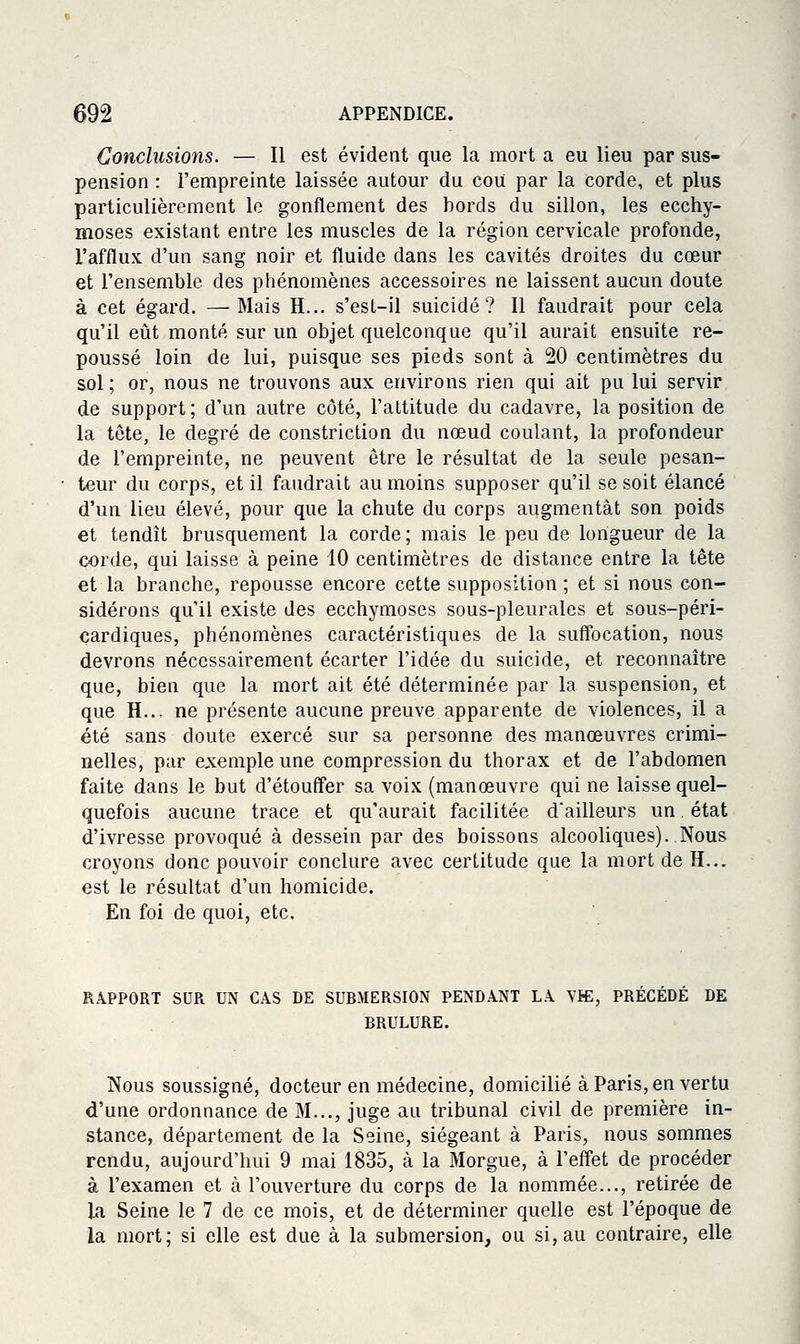 Conclusions. — Il est évident que la mort a eu lieu par sus- pension : l'empreinte laissée autour du coiï par la corde, et plus particulièrement le gonflement des bords du sillon, les ecchy- moses existant entre les muscles de la région cervicale profonde, l'afflux d'un sang noir et fluide dans les cavités droites du cœur et l'ensemble des phénomènes accessoires ne laissent aucun doute à cet égard. —Mais H... s'est-il suicidé? Il faudrait pour cela qu'il eût monté sur un objet quelconque qu'il aurait ensuite re- poussé loin de lui, puisque ses pieds sont à 20 centimètres du sol ; or, nous ne trouvons aux environs rien qui ait pu lui servir de support; d'un autre côté, l'altitude du cadavre, la position de la tête, le degré de constriction du nœud coulant, la profondeur de l'empreinte, ne peuvent être le résultat de la seule pesan- teur du corps, et il faudrait au moins supposer qu'il se soit élancé d'un lieu élevé, pour que la chute du corps augmentât son poids et tendît brusquement la corde; mais le peu de longueur de la corde, qui laisse à peine 10 centimètres de distance entre la tête et la branche, repousse encore cette supposition ; et si nous con- sidérons qu'il existe des ecchymoses sous-pleurales et sous-péri- cardiques, phénomènes caractéristiques de la suffocation, nous devrons nécessairement écarter l'idée du suicide, et reconnaître que, bien que la mort ait été déterminée par la suspension, et que H... ne présente aucune preuve apparente de violences, il a été sans doute exercé sur sa personne des manœuvres crimi- nelles, par exemple une compression du thorax et de l'abdomen faite dans le but d'étouffer sa voix (manœuvre qui ne laisse quel- quefois aucune trace et qu'aurait facilitée d'ailleurs un. état d'ivresse provoqué à dessein par des boissons alcooliques)..Nous croyons donc pouvoir conclure avec certitude que la mort de H... est le résultat d'un homicide. En foi de quoi, etc. RAPPORT SUR UN CAS DE SUBMERSION PENDANT LA Vffi, PRÉCÉDÉ DE BRULURE. Nous soussigné, docteur en médecine, domicilié à Paris, en vertu d'une ordonnance de M..., juge au tribunal civil de première in- stance, département de la Seine, siégeant à Paris, nous sommes rendu, aujourd'hui 9 mai 1835, à la Morgue, à l'effet de procéder à l'examen et à l'ouverture du corps de la nommée..., retirée de la Seine le 7 de ce mois, et de déterminer quelle est l'époque de la mort; si elle est due à la submersion, ou si, au contraire, elle