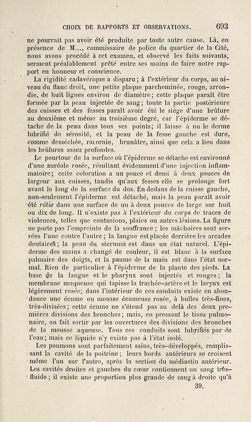 ne pourrait pas avoir été produite par toute autre cause. Là, en présence de M..., commissaire de police du quartier de la Cité, nous avons procédé à cet examen, et observé les faits suivants, serment préalablement prêté entre ses mains de faire notre rap- port en honneur et conscience. La rigidité cadavérique a disparu ; à l'extérieur du corps, au ni- veau du flanc droit, une petite plaque parcheminée, rouge, arron- die, de huit lignes environ de diamètre ; cette plaque paraît être formée par la peau injectée de sang; toute la partie postérieure des cuisses et des fesses paraît avoir été le siège d'une brûlure au deuxième et même au troisième degré, car l'épiderme se dé- tache de la peau dans tous ses points; il laisse à nu le derme lubrifié de sérosité, et la peau de la fesse gauche est dure, comme desséchée, racornie, brunâtre, ainsi que cela a lieu dans les brûlures assez profondes. Le pourtour de la surface où l'épiderme se détache est environné d'une auréole rosée, résultant évidemment d'une injection inflam- matoire; cette coloration a un pouce et demi à deux pouces de largeur aux cuisses, tandis qu'aux fesses elle se prolonge fort avant le long de la surface du dos. En dedans delà cuisse gauche, non-seulement l'épiderme est détaché, mais la peau paraît avoir •été rôtie dans une surface de un à deux pouces de large sur huit ou dix de long. Il n'existé pas à l'extérieur du corps de traces de violences, telles que contusions, plaies ou autres lésions. La figure ne porte pas l'empreinte de la souffrance ; les mâchoires sont ser- rées l'une contre l'autre; la langue est placée derrière les arcades dentaire^; la peau du sternum est dans un état naturel. L'épi- derme des mains a changé de couleur, il est blanc à la surface palmaire des doigts, et la paume de la main est dans l'état nor- mal. Rien de particulier à l'épiderme de la plante des pieds. La base de la langue et le pharynx sont injectés et rouges ; la membrane muqueuse qui tapisse la trachée-artère et le larynx est légèrement rosée; dans l'intérieur de ces conduits existe en abon- dance une écume ou mousse écumeuse rosée, à bulles très-fines, très-divisées ; cette écume ne s'étend pas au delà des deux pre- mières divisions des bronches; mais, en pressant le tissu pulmo- naire, on fait sortir par les ouvertures des divisions des bronches de la mousse aqueuse. Tous ces conduits sont lubrifiés par de l'eau; mais ce liquide n'y existe pas à l'état isolé. Les poumons sont parfaitement sains, très-développés, remplis- ■ sant la cavité de la poitrine ; leurs bords antérieurs se croisent même l'un sur l'autre, après la section du médiastin antérieur. Les cavités droites et gauches du cœur contiennent un sang très- ' fluide ; il existe une proportion plus grande de sang à droite qu'à 39.