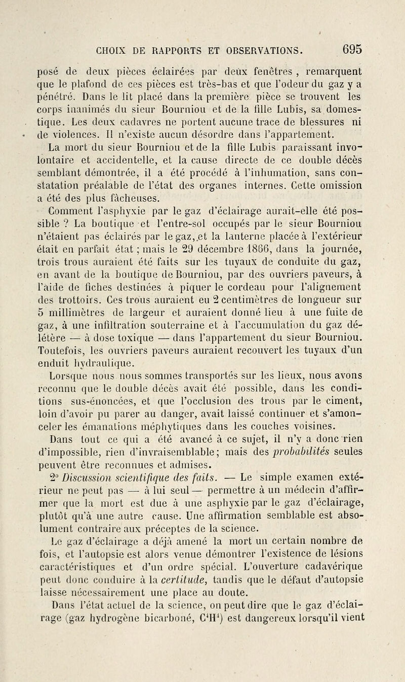 posé de deux pièces éclairées par deux fenêtres , remarquent que le plafond de ces pièces est très-bas et que l'odeur du gaz y a pénétré. Dans le lit placé dans la première pièce se trouvent les corps inanimés du sieur Bourniou et de la tille Lubis, sa domes- tique. Les deux cadavres ne portent aucune trace de blessures ni de violences. 11 n'existe aucun désordre dans l'appartement. La mort du sieur Bourniou et de la fille Lubis paraissant invo- lontaire et accidentelle, et la cause directe de ce double décès semblant démontrée, il a été procédé à l'inhumation, sans con- statation préalable de l'état des organes internes. Cette omission a été des plus fâcheuses. Comment l'asphyxie par le gaz d'éclairage aurait-elle été pos- sible ? La boutique et l'entre-sol occupés par le sieur Bourniou n'étaient pas éclairés par le gaz,.et la lanterne placée à l'extérieur était en parfait état ; mais le 29 décembre 1866, dans la journée, trois trous auraient été faits sur les tuyaux de conduite du gaz, en avant de la boutique de Bourniou, par des ouvriers paveurs, à l'aide de fiches destinées à piquer le cordeau pour l'alignement des trottoirs. Ces trous auraient eu 2 centimètres de longueur sur 5 millimètres de largeur et auraient donné lieu à une fuite de gaz, à une infiltration souterraine et à l'accumulation du gaz dé- létère — à dose toxique — dans l'appartement du sieur Bourniou. Toutefois, les ouvriers paveurs auraient recouvert les tuyaux d'un enduit hydraulique. Lorsque nous nous sommes transportés sur les lieux, nous avons reconnu que le double décès avait été possible, dans les condi- tions sus-énoncées, et que l'occlusion des trous par le ciment, loin d'avoir pu parer au danger, avait laissé continuer et s'amon- celer les émanations méphytiques dans les couches voisines. Dans tout ce qui a été avancé à ce sujet, il n'y a donc rien d'impossible, rien d'invraisemblable; mais des jjrobabilités seules peuvent être reconnues et admises. 2° Discussion scientifique des faits. — Le simple examen exté- rieur ne peut pas — à lui seul— permettre à un médecin d'affir- mer que la mort est due à une asphyxie par le gaz d'éclairage, plutôt qu'à une autre cause. Une affirmation semblable est abso- lument contraire aux préceptes de la science. Le gaz d'éclairage a déjà amené la mort un certain nombre de fois, et l'autopsie est alors venue démontrer l'existence de lésions caractéristiques et d'un ordre spécial. L'ouverture cadavérique peut donc conduire à la certitude, tandis que le défaut d'autopsie laisse nécessairement une place au doute. Dans l'état actuel de la science, on peut dire que le gaz d'éclai- rage (gaz hydrogène bicarboné, C^H*) est dangereux lorsqu'il vient