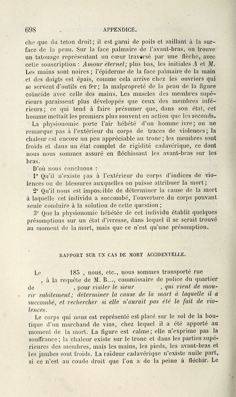 che que du teton droit; il est garni de poils et saillant à la sur- face de la peau. Sur la face palmaire de l'avant-bras, on trouve un tatouage représentant un cœur travarsé par une flèche, avec cette souscription : Amour éternel; plus bas, les initiales A et M. Les mains sont noires ; l'épiderme de la face palmaire de la main -et des doigts est épais, comme cela arrive chez les ouvriers qui se servent d'outils en fer; la malpropreté de la peau de la figure coïncide avec celle des mains. Les muscles des membres supé- rieurs paraissent plus développés que ceux des membres infé- rieurs ; ce qui tend à faire présumer que, dans son état, cet homme mettait les premiers plus souvent en action que les seconds. La physionomie porte l'air hébété d'un homme ivre; on ne remarque pas à l'extérieur du corps de traces de violences; la chaleur est encore un peu appréciable au tronc; les membres sont froids et dans un état complet de rigidité cadavérique, ce dont nous nous sommes assuré en fléchissant les avant-bras sur les bras. D'oi^i nous concluons : 1° Qu'il n'existe pas à l'extérieur du corps d'indices de vio- lences ou de blessures auxquelles on puisse attribuer la mort; 2° Qu'il nous est impossible de déterminer la cause de la mort à laquelle cet individu a succombé, l'ouverture du corps pouvant seule conduire à la solution de cette question ; 3° Que la physionomie hébétée de cet individu établit quelques présomptions sur un état d'ivresse, dans lequel il se serait trouvé au moment de la mort, mais que ce n'est qu'une présomption. RAPPORT SUR UN CAS DE MORT ACCIDENTELLE. Le 185 , nous, etc., nous sommes transporté rue , à la requête de M. B..., commissaire de police du quartier de , pour visiter le sieur , qui vient de mou- rir suintement; déterminer la cause de la mort à laquelle il a succombé, et rechercher si elle n\iurait pas été le fait de vio- lences. Le corps qui nous est représenté est placé sur le sol de la bou- tique d'un marchand de vins, chez lequel il a été apporté au moment de la mort, La figure est calme ; elle n'exprime pas la souffrance; la chaleur existe sur le tronc et dans les parties supé- rieures des membres, mais les mains, les pieds, les avant-bras et les jambes sont froids. La raideur cadavérique n'existe nulle part, si ce n'est au coude droit que Ton a de la peine à fléchir. Le