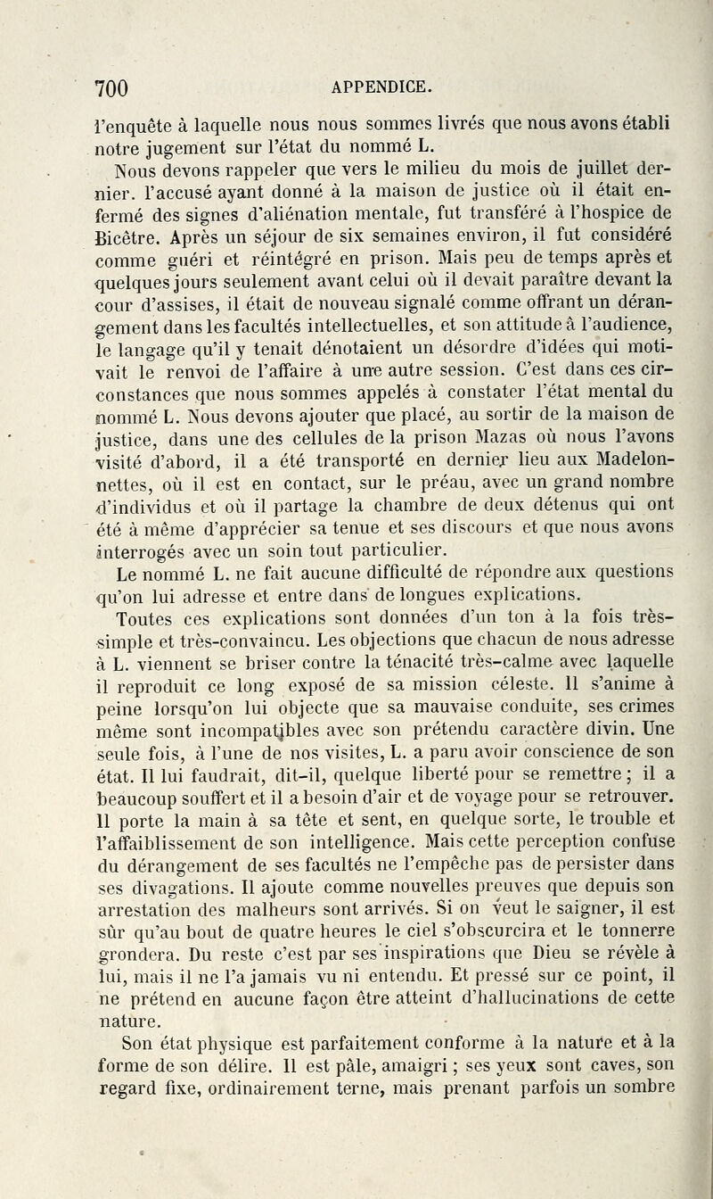 l'enquête à laquelle nous nous sommes livrés que nous avons établi notre Jugement sur l'état du nommé L. Nous devons rappeler que vers le milieu du mois de juillet der- nier, l'accusé ayant donné à la maison de justice où il était en- fermé des signes d'aliénation mentale, fut transféré à l'hospice de Bicètre. Après un séjour de six semaines environ, il fut considéré comme guéri et réintégré en prison. Mais peu de temps après et quelques jours seulement avant celui oîi il devait paraître devant la cour d'assises, il était de nouveau signalé comme offrant un déran- gement dans les facultés intellectuelles, et son attitude a l'audience, le langage qu'il y tenait dénotaient un désordre d'idées qui moti- vait le renvoi de l'affaire à une autre session. C'est dans ces cir- constances que nous sommes appelés à constater l'état mental du nommé L. Nous devons ajouter que placé, au sortir de la maison de justice, dans une des cellules de la prison Mazas où nous l'avons visité d'abord, il a été transporté en derniex lieu aux Madelon- îiettes, où il est en contact, sur le préau, avec un grand nombre d'individus et où il partage la chambre de deux détenus qui ont été à même d'apprécier sa tenue et ses discours et que nous avons interrogés avec un soin tout particulier. Le nommé L. ne fait aucune difficulté de répondre aux questions qu'on lui adresse et entre dans de longues explications. Toutes ces explications sont données d'un ton à la fois très- simple et très-convaincu. Les objections que chacun de nous adresse à L. viennent se briser contre la ténacité très-calm& avec laquelle il reproduit ce long exposé de sa mission céleste. 11 s'anime à peine lorsqu'on lui objecte que sa mauvaise conduite, ses crimes même sont incompatibles avec son prétendu caractère divin. Une seule fois, à l'une de nos visites, L. a paru avoir conscience de son état. Il lui faudrait, dit-il, quelque liberté pour se remettre ; il a beaucoup souffert et il a besoin d'air et de voyage pour se retrouver. Il porte la main à sa tête et sent, en quelque sorte, le trouble et l'affaiblissement de son intelligence. Mais cette perception confuse du dérangement de ses facultés ne l'empêche pas de persister dans ses divagations. Il ajoute comme nouvelles preuves que depuis son arrestation des malheurs sont arrivés. Si on veut le saigner, il est sûr qu'au bout de quatre heures le ciel s'obscurcira et le tonnerre grondera. Du reste c'est par ses inspirations que Dieu se révèle à lui, mais il ne l'a jamais vu ni entendu. Et pressé sur ce point, il ne prétend en aucune façon être atteint d'hallucinations de cette nature. Son état physique est parfaitement conforme à la nature et à la forme de son délire. Il est pâle, amaigri ; ses yeux sont caves, son regard fixe, ordinairement terne, mais prenant parfois un sombre