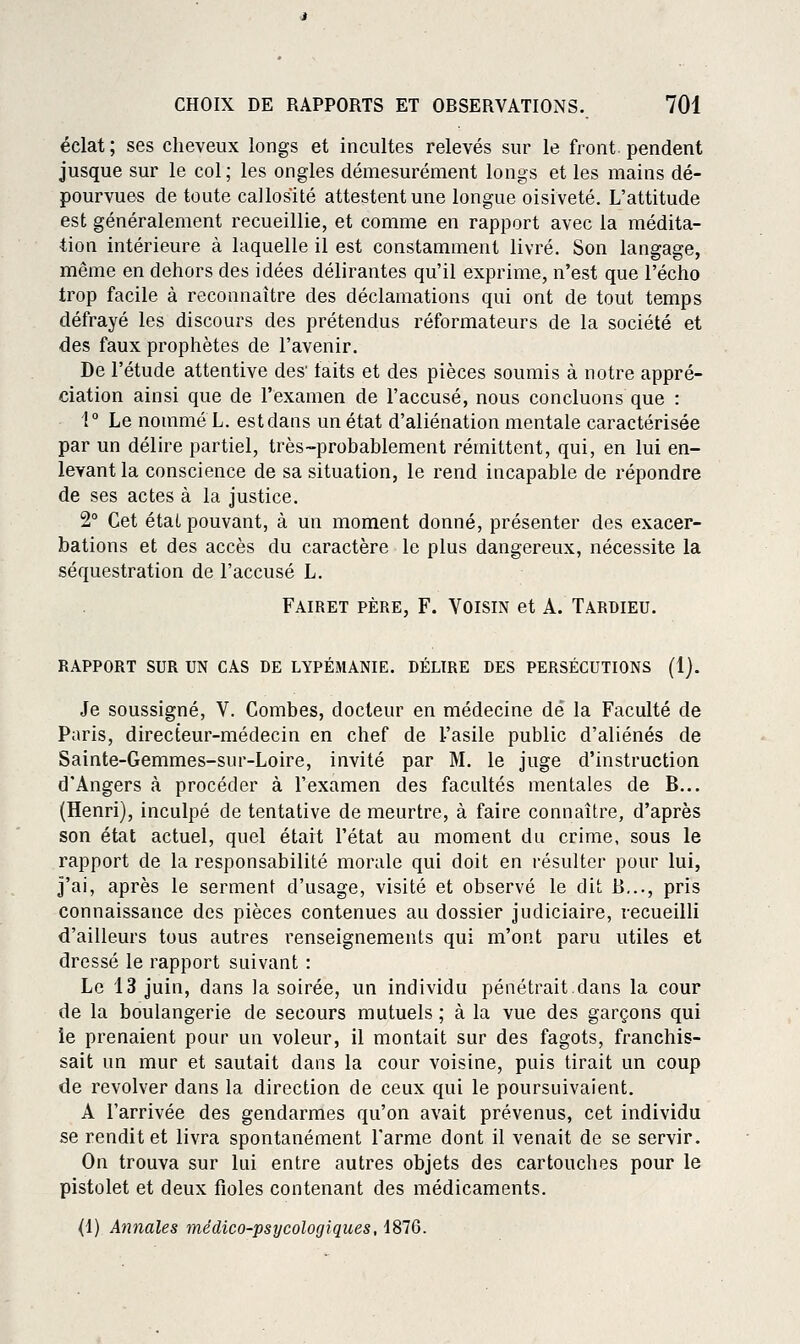 éclat ; ses cheveux longs et incultes relevés sur le front, pendent jusque sur le col; les ongles démesurément longs et les mains dé- pourvues de toute callosité attestent une longue oisiveté. L'attitude est généralement recueillie, et comme en rapport avec la médita- tion intérieure à laquelle il est constamment livré. Son langage, même en dehors des idées délirantes qu'il exprime, n'est que l'écho trop facile à reconnaître des déclamations qui ont de tout temps défrayé les discours des prétendus réformateurs de la société et des faux prophètes de l'avenir. De l'étude attentive des' laits et des pièces soumis à notre appré- ciation ainsi que de l'examen de l'accusé, nous concluons que : i° Le nommé L. est dans un état d'aliénation mentale caractérisée par un délire partiel, très-probablement rémittent, qui, en lui en- levant la conscience de sa situation, le rend incapable de répondre de ses actes à la justice. 2° Cet état pouvant, à un moment donné, présenter des exacer- bations et des accès du caractère le plus dangereux, nécessite la séquestration de l'accusé L. Fairet père, F. Voisin et A. Tardieu. RAPPORT SUR UN CAS DE LYPÉMANIE. DÉLIRE DES PERSÉCUTIONS (1). Je soussigné, V. Combes, docteur en médecine dé la Faculté de Paris, directeur-médecin en chef de l'asile public d'aliénés de Sainte-Gemmes-sur-Loire, invité par M. le juge d'instruction d'Angers à procéder à l'examen des facidtés mentales de B... (Henri), inculpé de tentative de meurtre, à faire connaître, d'après son état actuel, quel était l'état au moment du crime, sous le rapport de la responsabilité morale qui doit en résulter pour lui, j'ai, après le serment d'usage, visité et observé le dit B..., pris connaissance des pièces contenues au dossier judiciaire, recueilli d'ailleurs tous autres renseignements qui m'ont paru utiles et dressé le rapport suivant : Le 13 juin, dans la soirée, un individu pénétrait dans la cour de la boulangerie de secours mutuels ; à la vue des garçons qui ie prenaient pour un voleur, il montait sur des fagots, franchis- sait un mur et sautait dans la cour voisine, puis tirait un coup de revolver dans la direction de ceux qui le poursuivaient. A l'arrivée des gendarmes qu'on avait prévenus, cet individu se rendit et livra spontanément l'arme dont il venait de se servir. On trouva sur lui entre autres objets des cartouches pour le pistolet et deux fioles contenant des médicaments. (1) Annales médico-psycologiques, 1876.