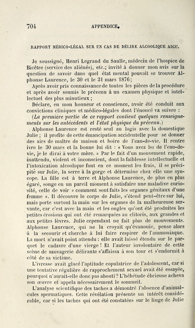 EAPPORT MÉDICO-LÉGAL SUR UN CAS DE DÉLIRE ALCOOLIQUE AIGU. Je soussigné, Henri Legrand du SauUe, médecin de l'hospice de Bicêtre (service des aliénés), etc.; invité à donner mon avis sur la question de savoir dans quel état mental pouvait se trouver Al- phonse Laurence, le 30 et le 31 mars 1876; Après avoir pris connaissance de toutes les pièces de la procédure et après avoir soumis le prévenu à un examen physique et intel- lectuel des plus minutieux ; Déclare, en mon honneur et conscience, avoir été conduit aux convictions cliniques et médico-légales dont l'énoncé va suivre : {La première partie de ce rapport contient quelques renseigne- ments sur les antécédents et Vétat physique du prévenu.) Alphonse Laurence est resté seul au logis avec la domestique Julie ; il profite de cette émancipation accidentelle pour se donner des airs de maître de maison et boire de l'eau-de-vie. Il rentre ivre le 30 mars et la bonne lui dit : « Vous avez bu de Feau-de- vie, je le dirai à votre mère. » Par le fait d'un mouvement rapide, inattendu, violent et inconscient, dont la faiblesse intellectuelle et l'intoxication alcoolique font en ce moment les frais, il se préci- pité sur Julie, la serre à la gorge et détermine chez elle une syn- cope. La fille est à terre et Alphonse Laurence, de plus en plus égaré, songe en un pareil moment à satisfaire une maladive curio- sité, celle de voir « comment sont faits les organes génitaux d'une femme ». Il découvre le corps de Julie, s'étend peut-être sur lui, mais porte surtout la main sur les organes de la malheureuse ser- vante, car c'est avec la main et les ongles qu'ont été produites les petites érosions qui ont été remarquées au clitoris, aux grandes et aux petites lèvres. Julie cependant ne fait plus de mouvements. Alphonse Laurence, qui ne la croyait qu'évanouie, pense alors à la secourir et cherche à lui faire respirer de l'ammoniaque. La mort n'avait point attendu: elle avait laissé étendu sur le par- quet le cadavre d'une vierge ! Et l'auteur involontaire de cette scène de sauvagerie délirante s'affaissa à son tour et s'endormit à côté de sa victime. L'ivresse avait glacé l'aptitude copulatrice de l'adolescent, car si une tentative régulière de rapprochement sexuel avait été essayée, pourquoi n'aurait-elle donc pas abouti? L'hébétude ébrieuse acheva son oeuvre et appela nécessairement le sommeil. L'analyse scientifique des taches a démontré l'absence d'animal- cules spermatiques. Cette révélation présente un intérêt considé- rable, car si les taches qui ont été constatées sur le linge de Julie