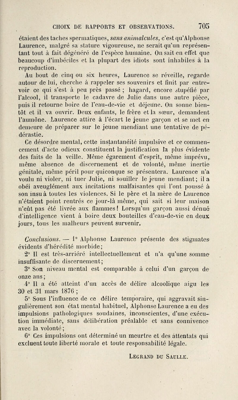 étaient des taches spermatiques, sans animalcules, c'est qu'Alphonse Laurence, malgré sa stature vigoureuse, ne serait qu'un représen- tant tout à fait dégénéré de l'espèce humaine. On sait en effet que beaucoup d'imbéciles et la plupart des idiots sont inhabiles à la reproduction. Au bout de cinq ou six heures, Laurence se réveille, regarde autour de lui, cherche à rappeler ses souvenirs et finit par entre- voir ce qui s'est à peu près passé ; hagard, encore stupéfié par l'alcool, il transporte le cadavre de Julie dans une autre pièce, puis il retourne boire de l'eau-de-vie et déjeune. On sonne bien- tôt et il va ouvrir. Deux enfants, le frère et la sœur, demandent l'aumône. Laurence attire à l'écart le jeune garçon et se met en demeure de préparer sur le jeune mendiant une tentative de pé- dérastie. Ce désordre mental, cette instantanéité impulsive et ce commen- cement d'acte odieux constituent la justification la plus évidente des faits de la veille. Même égarement d'esprit, même imprévu,, même absence de discernement et de volonté, même inertie génitale, même péril pour quiconque se présentera. Laurence n'a voulu ni violer, ni tuer Julie, ni souiller le jeune mendiant ; il a obéi aveuglément aux incitations malfaisantes qui l'ont poussé à son insu à toutes les violences. Si le père et la mère de Laurence n'étaient point rentrés ce jour-là même, qui sait si leur maison n'eût pas été livrée aux flammes ! Lorsqu'un garçon aussi dénué- d'intelligence vient à boire deux bouteilles d'eau-de-vie en deux jours, tous les malheurs peuvent survenir. Conclusions. — 1° Alphonse Laurence présente des stigmates^ évidents d'hérédité morbide; 2° Il est très-arriéré intellectuellement et n'a qu'une somme insuffisante de discernement; 3° Son niveau mental est comparable à celui d'un garçon de onze ans; 4° Il a été atteint d'un accès de délire alcoolique aigu les^ 30 et 31 mars 1876 ; 5° Sous l'influence de ce délire temporaire, qui aggravait sin- gulièrement son état mental habituel, Alphonse Laurence a eu des impulsions pathologiques soudaines, inconscientes, d'une exécu- tion immédiate, sans délibération préalable et sans connivence avec la volonté ; 6** Ces impulsions ont déterminé un meurtre et des attentats qui excluent toute liberté morale et toute responsabilité légale. Legrand du Saulle.