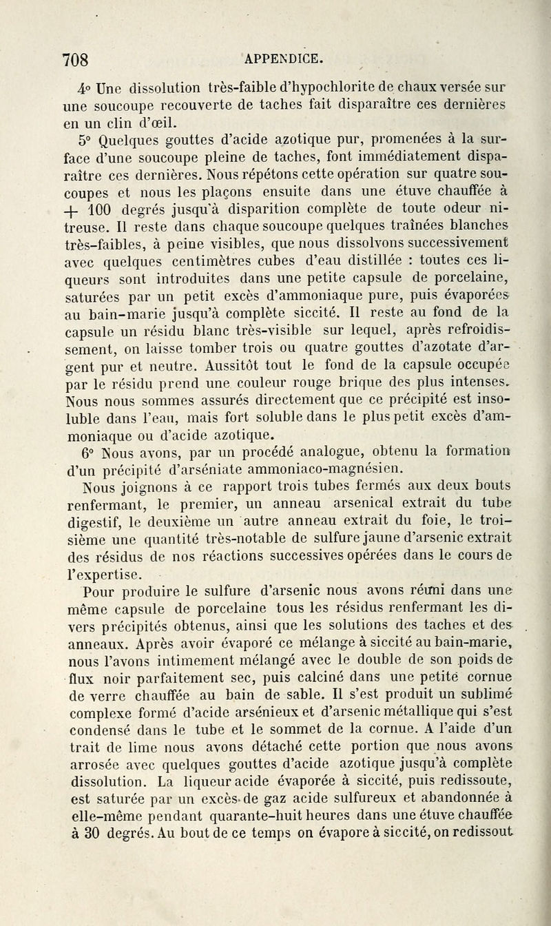 4° Une dissolution très-faible d'hypochlorite de chaux versée sur une soucoupe recouverte de taches fait disparaître ces dernières en un clin d'œil. 5° Quelques gouttes d'acide azotique pur, promenées à la sur- face d'une soucoupe pleine de taches, font immédiatement dispa- raître ces dernières. Nous répétons cette opération sur quatre sou- coupes et nous les plaçons ensuite dans une étuve chauffée à -\- 100 degrés jusqu'à disparition complète de toute odeur ni- treuse. Il reste dans chaque soucoupe quelques traînées blanches très-faibles, à peine visibles, que nous dissolvons successivement avec quelques centimètres cubes d'eau distillée : toutes ces li- queurs sont introduites dans une petite capsule de porcelaine, saturées par un petit excès d'ammoniaque pure, puis évaporées au bain-marie jusqu'à complète siccité. Il reste au fond de la capsule un résidu blanc très-visible sur lequel, après refroidis- sement, on laisse tomber trois ou quatre gouttes d'azotate d'ar- gent pur et neutre. Aussitôt tout le fond de la capsule occupée par le résidu prend une couleur rouge brique des plus intenses. Nous nous sommes assurés directement que ce précipité est inso- luble dans l'eau, mais fort soluble dans le plus petit excès d'am- moniaque ou d'acide azotique. 6° Nous avons, par un procédé analogue, obtenu la formation d'un précipité d'arséniate ammoniaco-magnésien. Nous joignons à ce rapport trois tubes fermés aux deux bouts renfermant, le premier, un anneau arsenical extrait du tube digestif, le deuxième un autre anneau extrait du foie, le troi- sième une quantité très-notable de sulfure jaune d'arsenic extrait des résidus de nos réactions successives opérées dans le cours de l'expertise. Pour produire le sulfure d'arsenic nous avons réuni dans une même capsule de porcelaine tous les résidus renfermant les di- vers précipités obtenus, ainsi que les solutions des taches et des- anneaux. Après avoir évaporé ce mélange à siccité au bain-marie, nous l'avons intimement mélangé avec le double de son poids de flux noir parfaitement sec, puis calciné dans une petite cornue de verre chauffée au bain de sable. Il s'est produit un sublimé complexe formé d'acide arsénieux et d'arsenic métallique qui s'est condensé dans le tube et le sommet de la cornue. A l'aide d'un trait de lime nous avons détaché cette portion que nous avons arrosée avec quelques gouttes d'acide azotique jusqu'à complète dissolution. La liqueur acide évaporée à siccité, puis redissoute, est saturée par un excès- de gaz acide sulfureux et abandonnée à elle-même pendant quarante-huit heures dans une étuve chauffée à 30 degrés. Au bout de ce temps on évapore à siccité, on redissout
