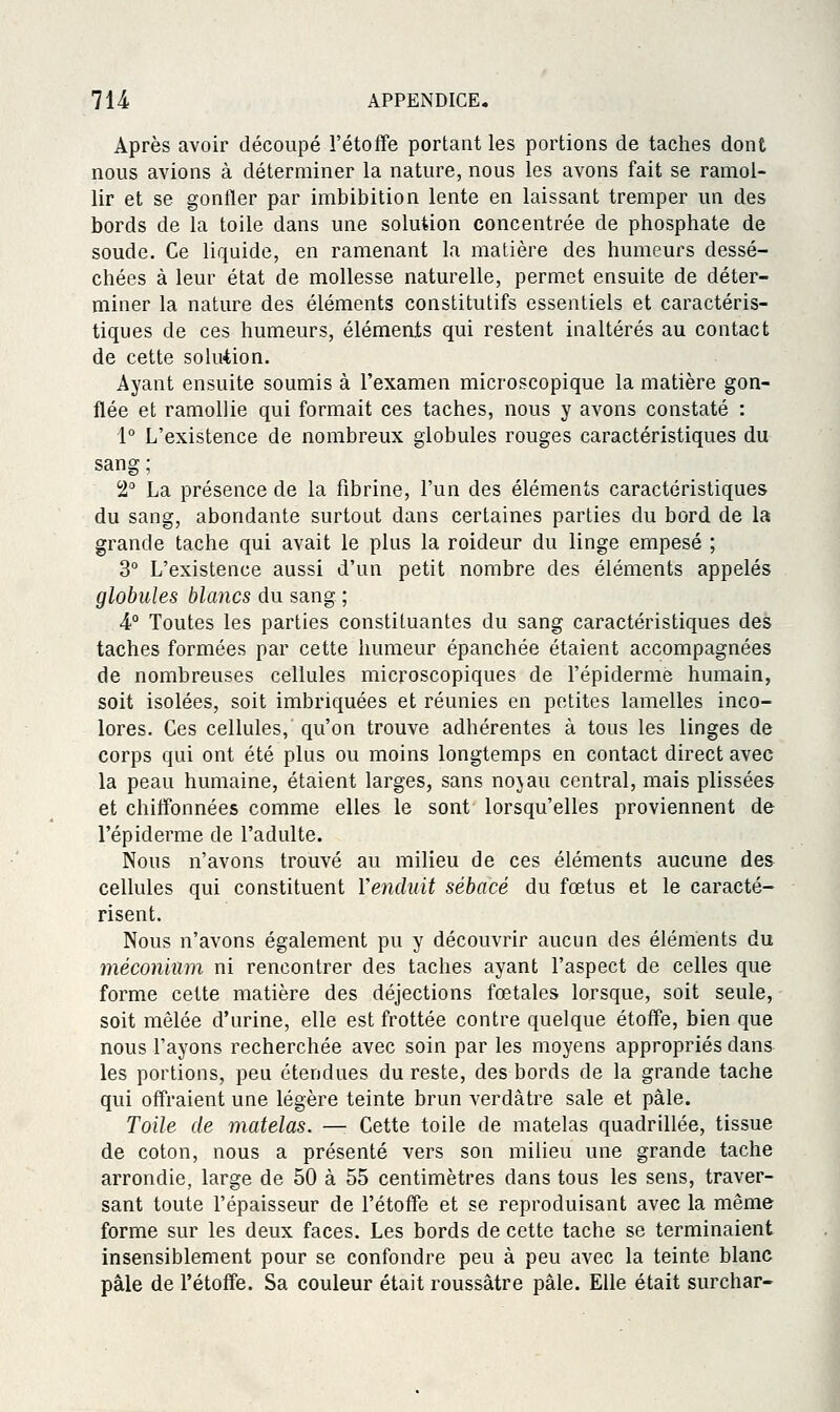 Après avoir découpé l'étoffe portant les portions de taches dont nous avions à déterminer la nature, nous les avons fait se ramol- lir et se gonfler par imbibition lente en laissant tremper un des bords de la toile dans une solution concentrée de phosphate de soude. Ce liquide, en ramenant la matière des humeurs dessé- chées à leur état de mollesse naturelle, permet ensuite de déter- miner la nature des éléments constitutifs essentiels et caractéris- tiques de ces humeurs, éléments qui restent inaltérés au contact de cette solution. Ayant ensuite soumis à l'examen microscopique la matière gon- flée et ramollie qui formait ces taches, nous y avons constaté : 1° L'existence de nombreux globules rouges caractéristiques du sang; 2° La présence de la fibrine, l'un des éléments caractéristiques du sang, abondante surtout dans certaines parties du bord de la grande tache qui avait le plus la roideur du linge empesé ; 3° L'existence aussi d'un petit nombre des éléments appelés globules blancs du sang ; A° Toutes les parties constituantes du sang caractéristiques des taches formées par cette humeur épanchée étaient accompagnées de nombreuses cellules microscopiques de l'épiderme humain, soit isolées, soit imbriquées et réunies en petites lamelles inco- lores. Ces cellules, qu'on trouve adhérentes à tous les linges de corps qui ont été plus ou moins longtemps en contact direct avec la peau humaine, étaient larges, sans nojau central, mais plissées et chiffonnées comme elles le sont lorsqu'elles proviennent de l'épiderme de l'adulte. Nous n'avons trouvé au milieu de ces éléments aucune des cellules qui constituent Venduit sébacé du fœtus et le caracté- risent. Nous n'avons également pu y découvrir aucun des éléments du méconium ni rencontrer des taches ayant l'aspect de celles que forme cette matière des déjections fœtales lorsque, soit seule, soit mêlée d'urine, elle est frottée contre quelque étoff'e, bien que nous l'ayons recherchée avec soin par les moyens appropriés dans les portions, peu étendues du reste, des bords de la grande tache qui offraient une légère teinte brun verdàtre sale et pâle. Toile de matelas. — Cette toile de matelas quadrillée, tissue de coton, nous a présenté vers son milieu une grande tache arrondie, large de 50 à 55 centimètres dans tous les sens, traver- sant toute l'épaisseur de l'étoffe et se reproduisant avec la même forme sur les deux faces. Les bords de cette tache se terminaient insensiblement pour se confondre peu à peu avec la teinte blanc pâle de l'étoffe. Sa couleur était roussâtre pâle. Elle était surchar-