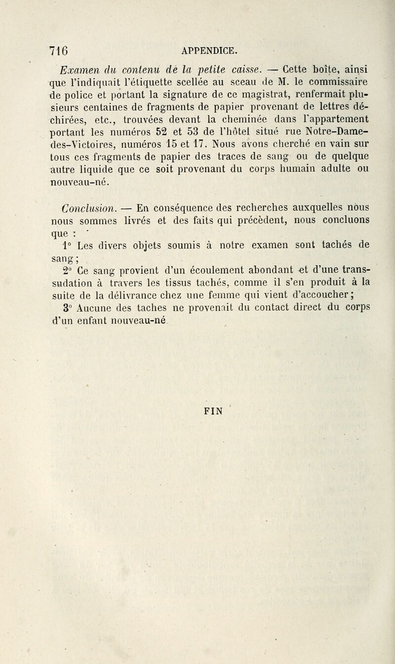 Examen du contenu de la petite caisse. — Cette boîte, ainsi que l'indiquait l'étiquette scellée au sceau de M. le commissaire de police et portant la signature de ce magistrat, renfermait plu- sieurs centaines de fragments de papier provenant de lettres dé- chirées, etc., trouvées devant la cheminée dans l'appartement portant les mmiéros 52 et 53 de l'hôtel situé rue Notre-Dame- des-Victoires, numéros 15 et 17. Nous avons cherché en vain sur tous ces fragments de papier des traces de sang ou de quelque autre liquide que ce soit provenant du corps humain adulte ou nouveau-né. Conclusio7i. — En conséquence des recherches auxquelles nous nous sommes livrés et des faits qui précèdent, nous concluons que : 1° Les divers objets soumis à notre examen sont tachés de sang; 2° Ce sang provient d'un écoulement abondant -et d'une trans- sudation à travers les tissus tachés, comme il s'en produit à la suite de la délivrance chez une femme qui vient d'accoucher; 3° Aucune des taches ne provenait du contact direct du corps d'un enfant nouveau-né FIN