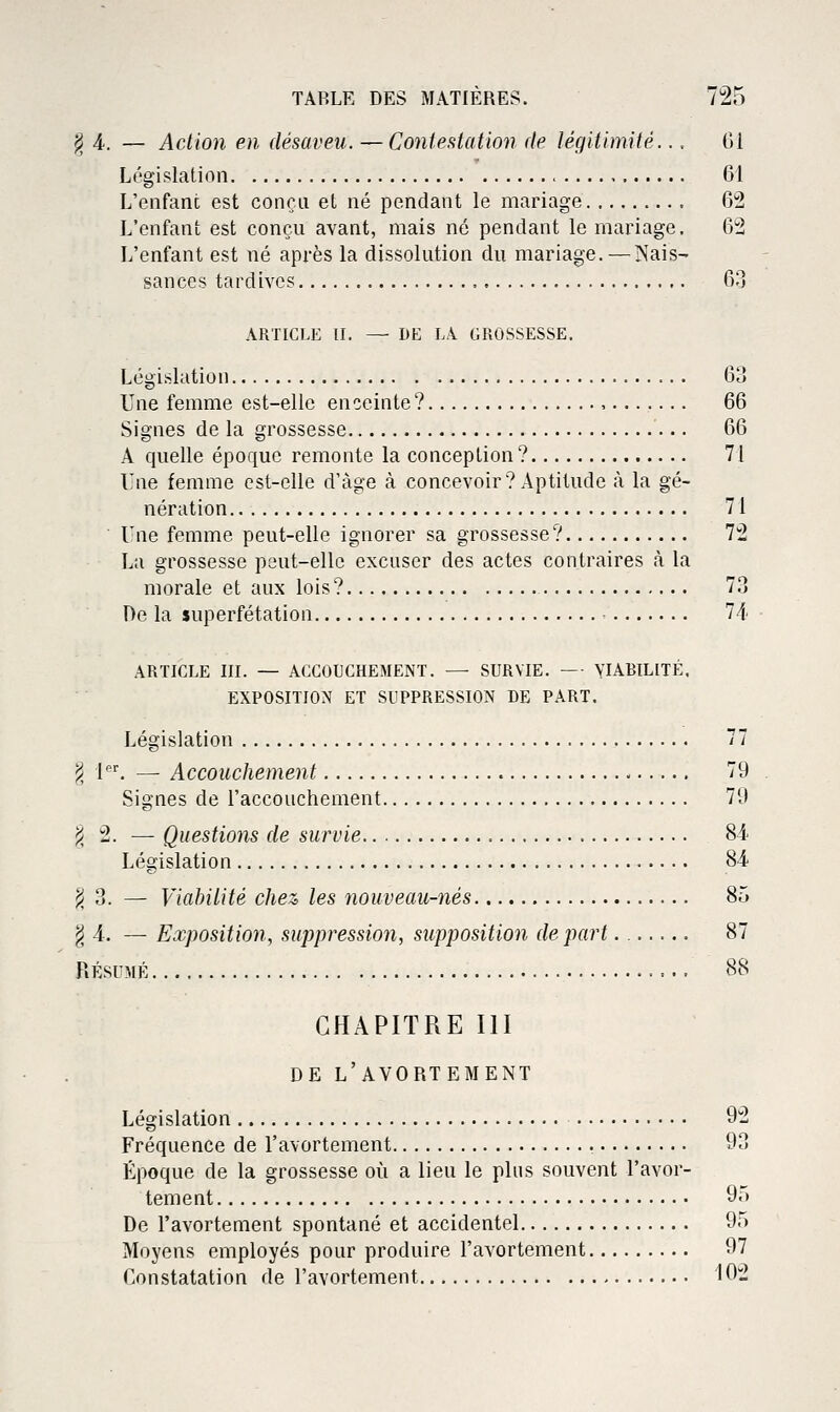 j^ 4.. — Action en désaveu. — Contestation de légitimité.., 61 Législation 61 L'enfanc est conçu et né pendant le mariage 6'2 L'enfant est conçu avant, mais né pendant le mariage. 6*2 L'enfant est né après la dissolution du mariage. — Nais- sances tardives Q?» ARTICLE II. — DE LA GROSSESSE. Législation 63 Une femme est-elle enceinte? , 66 Signes de la grossesse 66 A quelle époque remonte la conception? 71 Lue femme est-elle d'âge à concevoir? Aptitude à la gé- nération 71 ■ Vne femme peut-elle ignorer sa grossesse? 72 La grossesse peut-elle excuser des actes contraires à la morale et aux lois? 7.3 l)e la superfétation Vl ARTICLE III. — ACCOUCHEMENT. — SURVIE. — VIABILITÉ. EXPOSITION ET SUPPRESSION DE PART. Législation 77 ^ l'. — Accouchement 79 Signes de l'accouchement 79 ^2. — Questions de survie 81 Législation 84. ji 3. — Viabilité chez, les nouveau-nés 85 ^4. — Exposition, suppression, supposition départ 87 RÉSUMÉ 88 CHAPITRE III DE L'AVORTEMENT Législation 92 Fréquence de l'avortement 93 Époque de la grossesse oi^i a lieu le plus souvent l'avor- tement 95 De l'avortement spontané et accidentel 95 Moyens employés pour produire l'avortement 97 Constatation de l'avortement 102