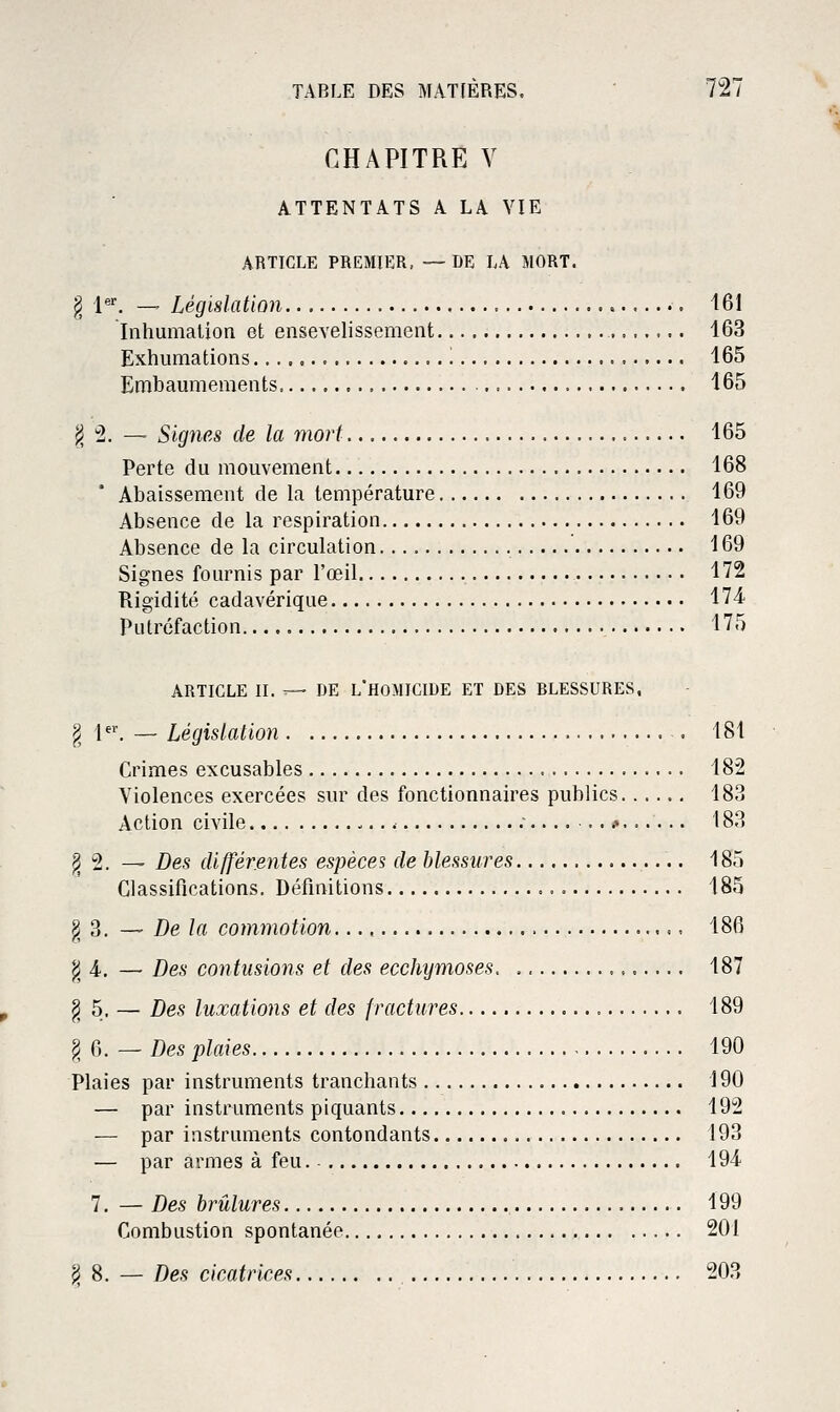 CHAPITRE Y ATTENTATS A LA VIE ARTICLE PREMIER, —DE LA MORT. § {'. — Législation 161 Inhumation et ensevelissement 163 Exhumations '. 165 Embaumements 165 ^, :2. — Signes de la mort 165 Perte du mouvement 168 Abaissement de la température 169 Absence de la respiration 169 Absence de la circulation 169 Signes fournis par l'œil 172 Rigidité cadavérique 174- Putréfaction 175 ARTICLE II. — DE L'HOMICIDE ET DES BLESSURES, ^ 1^'. -- Législation . 181 Crimes excusables 182 Violences exercées snr des fonctionnaires publics 183 Action civile - ;......#...... 183 ^ 2. — Des différentes espèces de blessures 185 Classifications. Définitions 185 g 3. — De la commotion , 186 ^4. — Des contusions et des ecchymoses. 187 g 5. — Des luxations et des fractures 189 g 6. — Des plaies 190 Plaies par instruments tranchants 190 — par instruments piquants 192 — par instruments contondants 193 — par armes à feu. 194 7. — Des brûlures 199 Combustion spontanée 201 jj 8. — Des cicatrices 203
