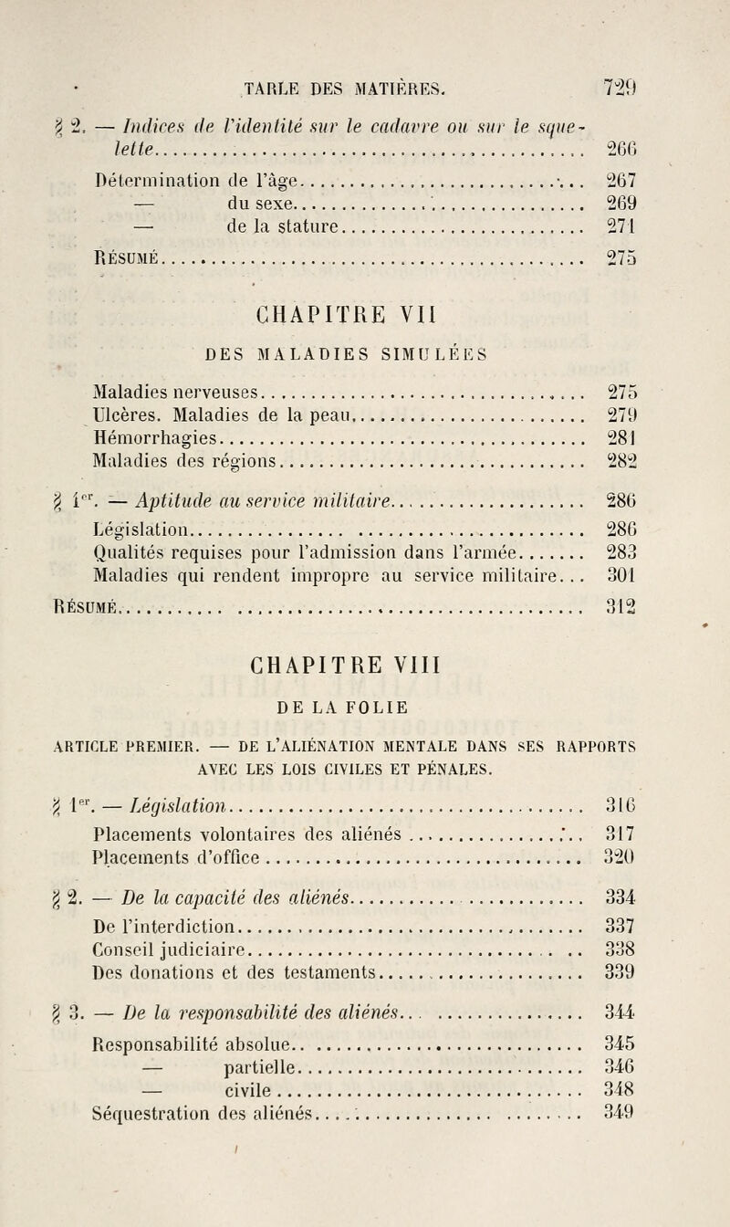 !< :2, — Indices de Videntilé sur le cadavre ou sur le sque- lette 266 Détermination de l'âge •... 267 — du sexe 269 — de la stature 271 RÉSUMÉ 275 CHAPITRE VU DES MALADIES SIMULÉES Maladies nerveuses 275 Ulcères. Maladies de la peau 279 Hémorrhagies , 281 Maladies des régions 282 ji i''. — Aptitude au service militaire 286 Législation 286 Qualités requises pour l'admission dans l'armée 283 Maladies qui rendent impropre au service militaire... 301 RÉSUMÉ 312 CHAPITRE VIII DE LA FOLIE ARTICLE PREMIER. — DE L'ALIÉNATION MENTALE DANS SES RAPPORTS AVEC LES LOIS CIVILES ET PÉNALES. j< 1. — Législation 316 Placements volontaires des aliénés .*.. 317 Placements d'office 320 j^ 2. — De la capacité des aliénés 334 De l'interdiction 337 Conseil judiciaire 338 Des donations et des testaments 339 ^ 3. — De la responsabilité des aliénés 344 Responsabilité absolue 345 — partielle 346 — civile 348 Séquestration des aliénés. 349