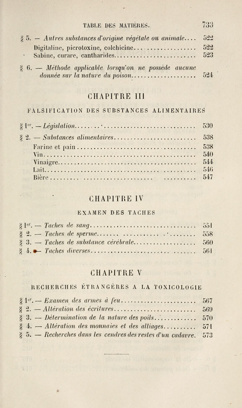 ^ 5. — Autres substances d'origine végétale ou animale.... o'i'i Digitaline, picrotoxine, colchicine 522 Sabine, curare, cantharides 523 ^6. — Méthode applicable lorsqu'on ne possède aucune donnée sur la nature du poison 524 CHAPITRE III FALSIFICATION DES SUBSTANCES ALlMEiNTAIRES g !•''■. — Législation • 530 § 2. — Substances alimentaires 538 Farine et pain 538 Vin 540 Vinaigre 544 Lait 546 Bière 547 CHAPITRE IV EXAMEN DES TACHES g [et — Taches de sang 551 § 2. — Taches de sperme . • 558 ^3. — Taches de substance cérébrale. 560 ^ 4. •— Taches diverses 561 CHAPITRE V RECHERCHES ÉTRANGÈRES A LA TOXICOLOGIE § 1*^'. — Examen des armes à feu 567 ^2. — Altération des écritures 569 g 3. — Détermination de la nature des poils. 570 g 4. — Altération des monnaies et des alliages 571 ^5. — Recherches dans les cendres des restes d'un cadavre. 573