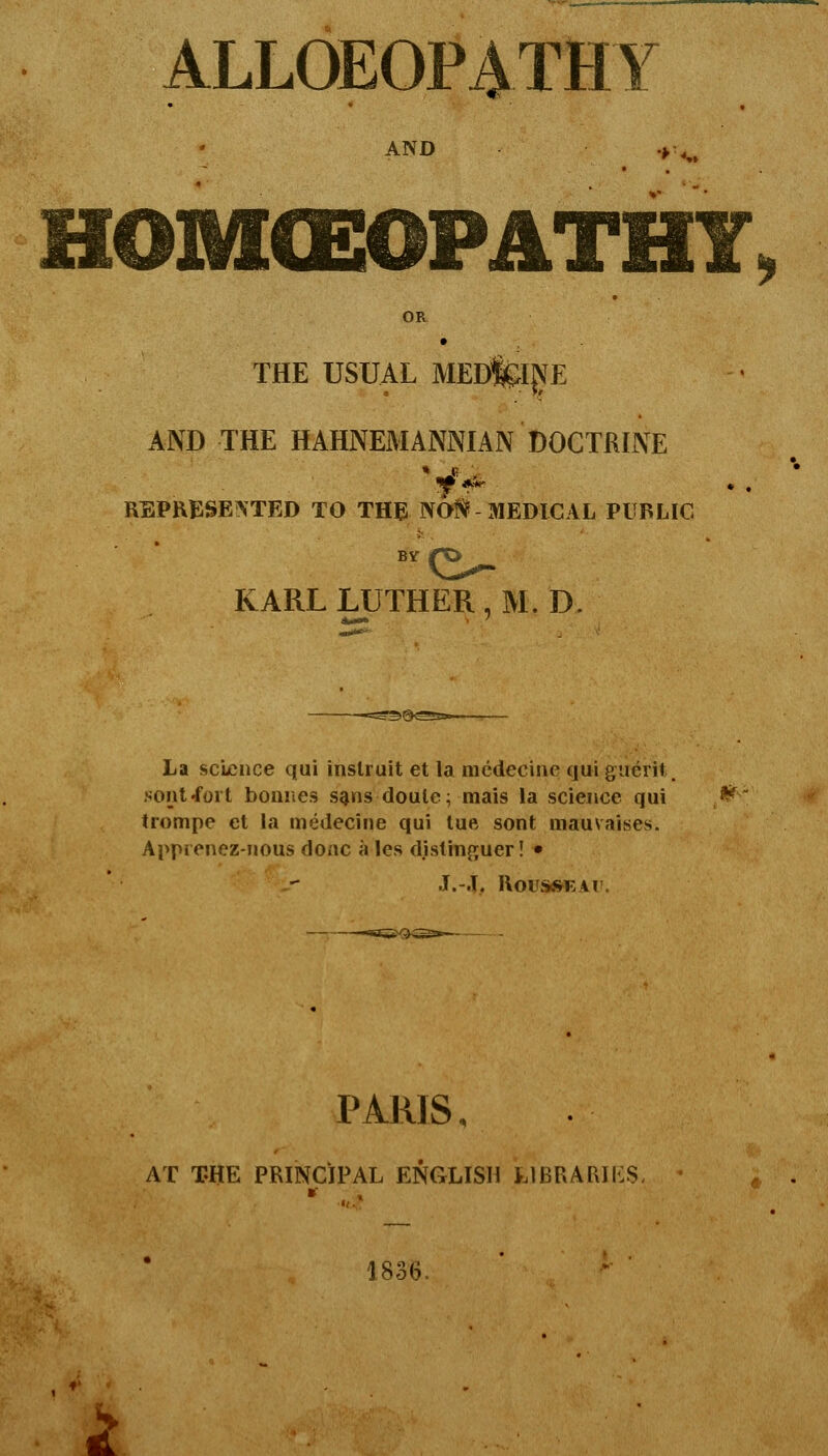 ALLOEOP^THY AND HOIVKEOPATHT OR THE USUAL MEDfcljyE AND THE HAHNEMANNIAN DOCTRINE REPRESENTED TO THE NO?i? MEDICAL PUBLIC KARL LUTHER, M.D. La science qui inslruit et la mcdecine qui giierit. sout-foit bonnes s^ns doule; mais la science qui ^ trompe et la medecine qui lue sent mauvaises. Apprenez-nous done ales distinguer! • J.-J. RoUStfWEAl'. PARIS, AT THE PRINCIPAL ENGLISH LIBRARIES, 1836. ^