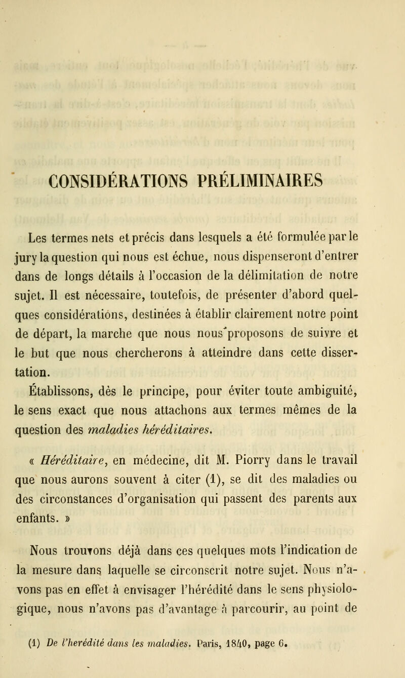 CONSIDÉRATIONS PRÉLIMINAIRES Les termes nets et précis dans lesquels a été formulée par le jury la question qui nous est échue, nous dispenseront d'entrer dans de longs détails à l'occasion de la délimitation de notre sujet. Il est nécessaire, toutefois, de présenter d'abord quel- ques considérations, destinées à établir clairement notre point de départ, la marche que nous nous^proposons de suivre et le but que nous chercherons à atteindre dans cette disser- tation. Établissons, dès le principe, pour éviter toute ambiguïté, le sens exact que nous attachons aux termes mêmes de la question des maladies héréditaires. « Héréditaire, en médecine, dit M. Piorry dans le travail que nous aurons souvent à citer (1), se dit des maladies ou des circonstances d'organisation qui passent des parents aux enfants. » Nous trouvons déjà dans ces quelques mots l'indication de la mesure dans laquelle se circonscrit notre sujet. Nous n'a- vons pas en effet à envisager l'hérédité dans le sens physiolo- gique, nous n'avons pas d'avantage n parcourir, au point de