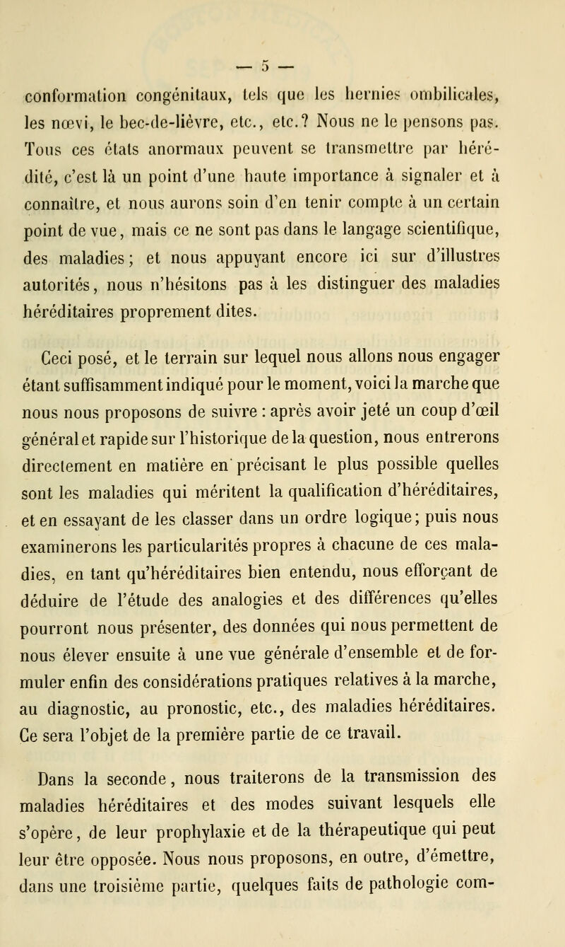 conformation congénitaux, tels que les hernies ombilicales, les nœvi, le bec-de-lièvre, etc., etc.? Nous ne le pensons pas. Tous ces états anormaux peuvent se transmettre par héré- dité, c'est là un point d'une haute importance à signaler et à connaître, et nous aurons soin d'en tenir compte à un certain point de vue, mais ce ne sont pas dans le langage scientifique, des maladies; et nous appuyant encore ici sur d'illustres autorités, nous n'hésitons pas à les distinguer des maladies héréditaires proprement dites. Ceci posé, et le terrain sur lequel nous allons nous engager étant suffisamment indiqué pour le moment, voici 1 a marche que nous nous proposons de suivre : après avoir jeté un coup d'œil général et rapide sur l'historique de la question, nous entrerons directement en matière en précisant le plus possible quelles sont les maladies qui méritent la qualification d'héréditaires, et en essayant de les classer dans un ordre logique; puis nous examinerons les particularités propres à chacune de ces mala- dies, en tant qu'héréditaires bien entendu, nous efforçant de déduire de l'étude des analogies et des différences qu'elles pourront nous présenter, des données qui nous permettent de nous élever ensuite à une vue générale d'ensemble et de for- muler enfin des considérations pratiques relatives à la marche, au diagnostic, au pronostic, etc., des maladies héréditaires. Ce sera l'objet de la première partie de ce travail. Dans la seconde, nous traiterons de la transmission des maladies héréditaires et des modes suivant lesquels elle s'opère, de leur prophylaxie et de la thérapeutique qui peut leur être opposée. Nous nous proposons, en outre, d'émettre, dans une troisième partie, quelques faits de pathologie corn-
