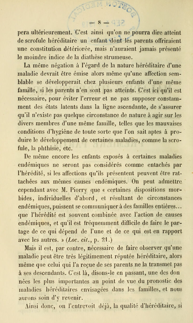 pera ultérieurement. C'est ainsi qu'on ne pourra dire atteint de scrofule héréditaire un enfant xlont les parents offriraient une constitution détériorée, mais n'auraient jamais présenté le moindre indice de la diathèse strumeuse. La même négation à l'égard de la nature héréditaire d'une maladie devrait être émise alors même qu'une affection sem- blable se développerait chez plusieurs enfants d'une même famille, si les parents n'en sont pas atteints. C'est ici qu'il est nécessaire, pour éviter l'erreur et ne pas supposer constam- ment des états latents dans la ligne ascendante, de s'assurer qu'il n'existe pas quelque circonstance de nature à agir sur les divers membres d'une même famille, telles que les mauvaises conditions d'hygiène de toute sorte que l'on sait aptes à pro- duire le développement de certaines maladies, comme la scro- fule, la phthisie, etc. De même encore les enfants exposés à certaines maladies endémiques ne seront pas considérés comme entachés par l'hérédité, si les affections qu'ils présentent peuvent être rat- tachées aux mêmes causes endémiques. On peut admettre cependant avec M. Piorry que « certaines dispositions mor- bides, individuelles d'abord, et résultant de circonstances endémiques, puissent se communiquer à des familles entières... que l'hérédité est souvent combinée avec l'action de causes endémiques, et qu'il est fréquemment difficile de faire le par- tage de ce qui dépend de l'une et de ce qui est en rapport avec les autres. » (Loc. cit., p. 21.) Mais il est, par contre, nécessaire de faire observer qu'une maladie peut être très légitimement réputée héréditaire, alors même que celui qui l'a reçue de ses parents ne la transmet pas à ses descendants. C'est là, disons-le en passant, une des don nées les plus importantes au point de vue du pronostic des maladies héréditaires envisagées dans les familles, et nous aurons soin d'y revenir. Ainsi donc, on l'entrevoit déjà, la qualité d'héréditaire, si