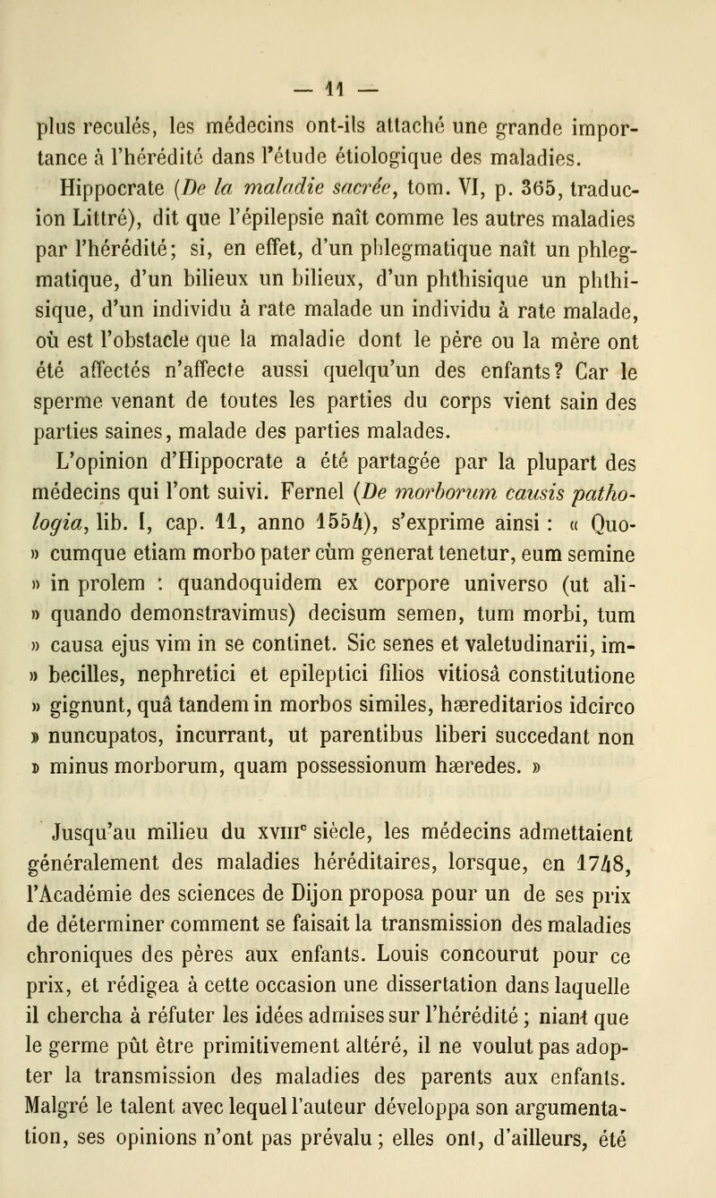 plus reculés, les médecins ont-ils attaché une grande impor- tance à l'hérédité dans l'étude étiologique des maladies. Hippocrate (De la maladie sacrée, tom. VI, p. 365, traduc- ion Littré), dit que l'épilepsie naît comme les autres maladies par l'hérédité; si, en effet, d'un plilegmatique naît un phleg- matique, d'un bilieux un bilieux, d'un phthisique un phthi- sique, d'un individu à rate malade un individu à rate malade, où est l'obstacle que la maladie dont le père ou la mère ont été affectés n'affecte aussi quelqu'un des enfants? Car le sperme venant de toutes les parties du corps vient sain des parties saines, malade des parties malades. L'opinion d'Hippocrate a été partagée par la plupart des médecins qui l'ont suivi. Fernel {De morborum causis patho- logia, lib. ï, cap. 11, anno 155A), s'exprime ainsi : « Quo- » cumque etiam morbo pater cùm générât tenetur, eum semine » in prolem : quandoquidem ex corpore universo (ut ali- » quando demonstravimus) decisum semen, tum morbi, tum » causa ejus vim in se continet. Sic senes et valetudinarii, im- » becilles, nephretici et epileptici filios vitiosâ constitutione » gignunt, quâ tandem in morbos similes, hsereditarios idcirco » nuncupatos, incurrant, ut parentibus liberi succédant non » minus morborum, quam possessionum hseredes. » Jusqu'au milieu du xvmc siècle, les médecins admettaient généralement des maladies héréditaires, lorsque, en 1748, l'Académie des sciences de Dijon proposa pour un de ses prix de déterminer comment se faisait la transmission des maladies chroniques des pères aux enfants. Louis concourut pour ce prix, et rédigea à cette occasion une dissertation dans laquelle il chercha à réfuter les idées admises sur l'hérédité ; niant que le germe pût être primitivement altéré, il ne voulut pas adop- ter la transmission des maladies des parents aux enfants. Malgré le talent avec lequel l'auteur développa son argumenta- tion, ses opinions n'ont pas prévalu; elles onl, d'ailleurs, été