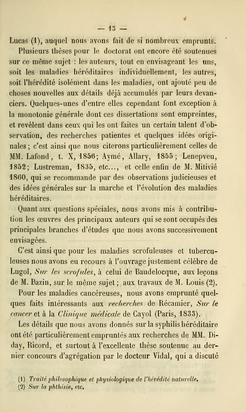 — H — Lucas (1), auquel nous avons fait de si nombreux emprunts. Plusieurs thèses pour le doctorat ont encore été soutenues sur ce même sujet : les auteurs, tout en envisageant les uns, soit les maladies héréditaires individuellement, les autres, soit l'hérédité isolément dans les maladies, ont ajouté peu de choses nouvelles aux détails déjà accumulés par leurs devan- ciers. Quelques-unes d'entre elles cependant font exception à la monotonie générale dont ces dissertations sont empreintes, et révèlent dans ceux qui les ont faites un certain talent d'ob- servation, des recherches patientes et quelques idées origi- nales ; c'est ainsi que nous citerons particulièrement celles de MM. Lafond, t. X, 1856; Aymé, Allary, 1855; Lenepveu, J852; Lustreman, 1835, etc., et celle enfin de M. Mitivié 1860, qui se recommande par des observations judicieuses et des idées générales sur la marche et l'évolution des maladies héréditaires. Quant aux questions spéciales, nous avons mis à contribu- tion les œuvres des principaux auteurs qui se sont occupés des principales branches d'études que nous avons successivement envisagées. C'est ainsi que pour les maladies scrofuleuses et tubercu- leuses nous avons eu recours à l'ouvrage justement célèbre de Lugol, Sur les scrofules, à celui de Baudelocque, aux leçons de M. Bazin, sur le même sujet ; aux travaux de M. Louis (2). Pour les maladies cancéreuses, nous avons emprunté quel- ques faits intéressants aux recherches de Récamier, Sur le cancer et à la Clinique médicale de Cayol (Paris, 1833). Les détails que nous avons donnés sur la syphilis héréditaire ont été particulièrement empruntés aux recherches de MM. Di- day, Ricord, et surtout à l'excellente thèse soutenue au der- nier concours d'agrégation par le docteur Vidal, qui a discuté (1) Traité philosophique et physiologique de l'hérédité naturelle, (2) Sur la phthisie, etc.