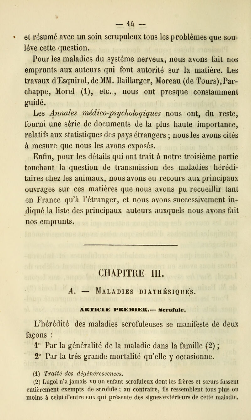 — l/l — et résumé avec un soin scrupuleux tous les problèmes que sou- lève cette question. Pour les maladies du système nerveux, nous avons fait nos emprunts aux auteurs qui font autorité sur la matière. Les travaux d'Esquirol,deMM. Baillarger, Moreau (de Tours),Par- chappe, Morel (1), etc., nous ont presque constamment guidé. Les Annales médico-psychologiques nous ont, du reste, fourni une série de documents de la plus haute importance, relatifs aux statistiques des pays étrangers ; nous les avons cités à mesure que nous les avons exposés. Enfin, pour les détails qui ont trait à notre troisième partie touchant la question de transmission des maladies hérédi- taires chez les animaux, nous avons eu recours aux principaux ouvrages sur ces matières que nous avons pu recueillir tant en France qu'à l'étranger, et nous avons successivement in- diqué la liste des principaux auteurs auxquels nous avons fait nos emprunts. CHAPITRE III. A. — Maladies diathésique's. ARTICLE PREMIER.— Scrofule. L'hérédité des maladies scrofuleuses se manifeste de deux façons : 1° Par la généralité de la maladie dans la famille (2) ; 2° Par la très grande mortalité qu'elle y occasionne. (1) Traité des dégénérescences, (2) Lugol n'a jamais vu un enfant scrofuleux dont les frères et sœurs fussent entièrement exempts de scrofule ; au contraire, ils ressemblent tous plus ou moins à celui d'entre eux qui présente des signes extérieurs de cette maladie.