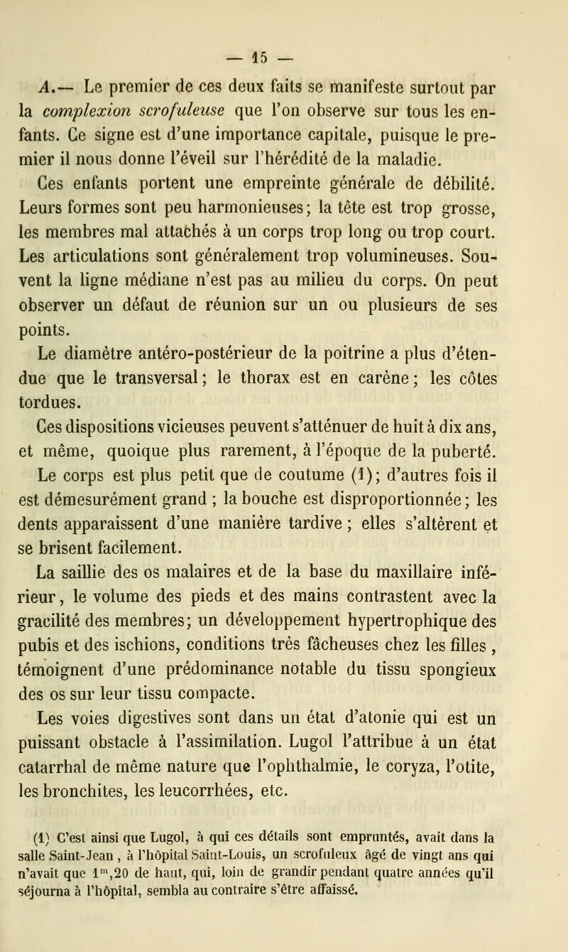 A,— Le premier de ces deux faits se manifeste surtout par la complexion scrofuleuse que l'on observe sur tous les en- fants. Ce signe est d'une importance capitale, puisque le pre- mier il nous donne l'éveil sur l'hérédité de la maladie. Ces enfants portent une empreinte générale de débilité. Leurs formes sont peu harmonieuses; la tête est trop grosse, les membres mal attachés à un corps trop long ou trop court. Les articulations sont généralement trop volumineuses. Sou- vent la ligne médiane n'est pas au milieu du corps. On peut observer un défaut de réunion sur un ou plusieurs de ses points. Le diamètre antéro-postérieur de la poitrine a plus d'éten- due que le transversal; le thorax est en carène; les côtes tordues. Ces dispositions vicieuses peuvent s'atténuer de huit à dix ans, et même, quoique plus rarement, à l'époque de la puberté. Le corps est plus petit que de coutume (1); d'autres fois il est démesurément grand ; la bouche est disproportionnée ; les dents apparaissent d'une manière tardive ; elles s'altèrent et se brisent facilement. La saillie des os malaires et de la base du maxillaire infé- rieur , le volume des pieds et des mains contrastent avec la gracilité des membres; un développement hypertrophique des pubis et des ischions, conditions très fâcheuses chez les filles , témoignent d'une prédominance notable du tissu spongieux des os sur leur tissu compacte. Les voies digestives sont dans un état d'atonie qui est un puissant obstacle à l'assimilation. Lugol l'attribue à un état catarrhal de même nature que l'ophthalmie, le coryza, l'otite, les bronchites, les leucorrhées, etc. (1) C'est ainsi que Lugol, à qui ces détails sont empruntés, avait dans la salle Saint-Jean, à l'hôpital Saint-Louis, un scrofuleux âgé de vingt ans qui n'avait que lm,20 de haut, qui, loin de grandir pendant quatre années qu'il séjourna à l'hôpital, sembla au contraire s'être affaissé.
