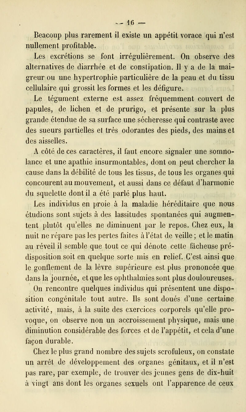 Beacoup plus rarement il existe un appétit vorace qui n'est nullement profitable. Les excrétions se font irrégulièrement. On observe des alternatives de diarrhée et de constipation. Il y a de la mai- greur ou une hypertrophie particulière de la peau et du tissu cellulaire qui grossit les formes et les défigure. Le tégument externe est assez fréquemment couvert de papules, de lichen et de prurigo, et présente sur la plus grande étendue de sa surface une sécheresse qui contraste avec des sueurs partielles et très odorantes des pieds, des mains et des aisselles. À côté de ces caractères, il faut encore signaler une somno- lance et une apathie insurmontables, dont on peut chercher la cause dans la débilité de tous les tissus, de tous les organes qui concourent au mouvement, et aussi dans ce défaut d'harmonie du squelette dont il a été parlé plus haut. Les individus en proie à la maladie héréditaire que nous étudions sont sujets à des lassitudes spontanées qui augmen- tent plutôt qu'elles ne diminuent par le repos. Chez eux, la nuit ne répare pas les pertes faites à l'état de veille ; et le matin au réveil il semble que tout ce qui dénote cette fâcheuse pré- disposition soit en quelque sorte mis en relief. C'est ainsi que le gonflement de la lèvre supérieure est plus prononcée que dans la journée, et que les ophthalmies sont plus douloureuses. On rencontre quelques individus qui présentent une dispo- sition congénitale tout autre. Ils sont doués d'une certaine activité, mais, à la suite des exercices corporels qu'elle pro- voque, on observe non un accroissement physique, mais une diminution considérable des forces et de l'appétit, et cela d'une façon durable. Chez le plus grand nombre des sujets scrofuleux, on constate un arrêt de développement des organes génitaux, et il n'est pas rare, par exemple, de trouver des jeunes gens de dix-huit à vingt ans dont les organes sexuels ont l'apparence de ceux