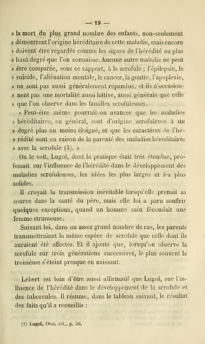 » la mort du plus grand nombre des enfants, non-seulement » démontrent l'origine héréditaire de cette maladie, mais encore » doivent être regardés comme les signes de l'hérédité au plus » haut degré que l'on connaisse. Aucune autre maladie ne peut » être comparée, sous ce rapport, à la scrofule ; l'épilepsie, le » suicide, l'aliénation mentale, le cancer, la goutte, l'apoplexie, » ne sont pas aussi généralement répandus, et ils n'occasion- » nent pas une mortalité aussi hâtive, aussi générale que celle » que l'on observe dans les familles scrofuleuses. » Peut-être même pourrait-on avancer que les maladies » héréditaires, en général, sont d'origine scrofuleuse à un » degré plus ou moins éloigné, et que les caractères de i'hé- » redite sont en raison de la parenté des maladies héréditaires » avec la scrofule (1). » On le voit, Lugol, dont la pratique était très étendue, pro- fessait sur l'influence de l'hérédité dans le développement des maladies scrofuleuses, les idées les plus larges et les plus solides. 11 croyait la transmission inévitable lorsqu'elle prenait sa source dans la santé du père, mais elle lui a paru souffrir quelques exceptions, quand un homme sain fécondait une femme strumeuse. Suivant lui, dans un assez grand nombre de cas, les parents transmettraient la même espèce de scrofule que celle dont ils auraient été affectés. Et il ajoute que, lorsqu'on observe la scrofule sur trois générations successives, le plus souvent la troisième s'éteint presque en naissant. Lebert est loin d'être aussi affirmatif que Lugol, sur l'in- fluence de l'hérédité dans le développement de la scrofule et des tubercules. Il résume, dans le tableau suivant, le résultat des faits qu'il a recueillis : (I) Lugol, Oitv. cit., p. 50,