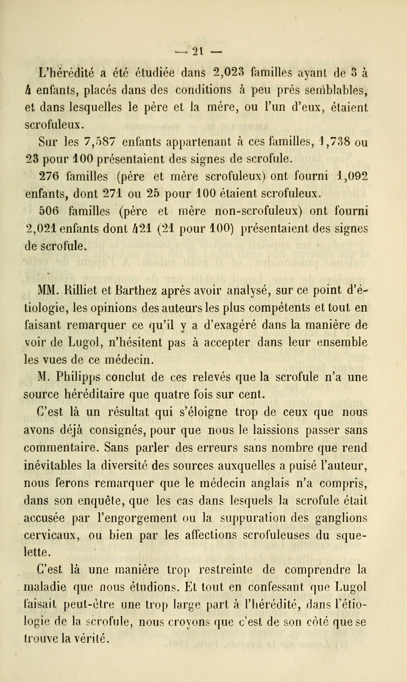 L'hérédité a été étudiée dans 2,023 familles ayant de 3 à Il enfants, placés dans des conditions à peu près semblables, et dans lesquelles le père et la mère, ou l'un d'eux, étaient scrofuleux. Sur les 7,587 enfants appartenant a ces familles, 4,738 ou 23 pour 100 présentaient des signes de scrofule. 276 familles (père et mère scrofuleux) ont fourni 1,092 enfants, dont 271 ou 25 pour 100 étaient scrofuleux. 506 familles (père et mère non-scrofuleux) ont fourni 2,021 enfants dont /i21 (21 pour 100) présentaient des signes de scrofule. MM. Rilliet et Barthez après avoir analysé, sur ce point d'é- tiologie, les opinions des auteurs les plus compétents et tout en faisant remarquer ce qu'il y a d'exagéré dans la manière de voir de Lugol, n'hésitent pas à accepter dans leur ensemble les vues de ce médecin. M. Philipps conclut de ces relevés que la scrofule n'a une source héréditaire que quatre fois sur cent. C'est là un résultat qui s'éloigne trop de ceux que nous avons déjà consignés, pour que nous le laissions passer sans commentaire. Sans parler des erreurs sans nombre que rend inévitables la diversité des sources auxquelles a puisé l'auteur, nous ferons remarquer que le médecin anglais n'a compris, dans son enquête, que les cas dans lesquels la scrofule était accusée par l'engorgement ou la suppuration des ganglions cervicaux, ou bien par les affections scrofuleuses du sque- lette. C'est là une manière trop restreinte de comprendre la maladie que nous étudions. Et tout en confessant que Lugol faisait peut-être une trop large part à l'hérédité, dans l'étio- logie de la scrofule, nous croyons que c'est de son côté que se trouve la vérité.