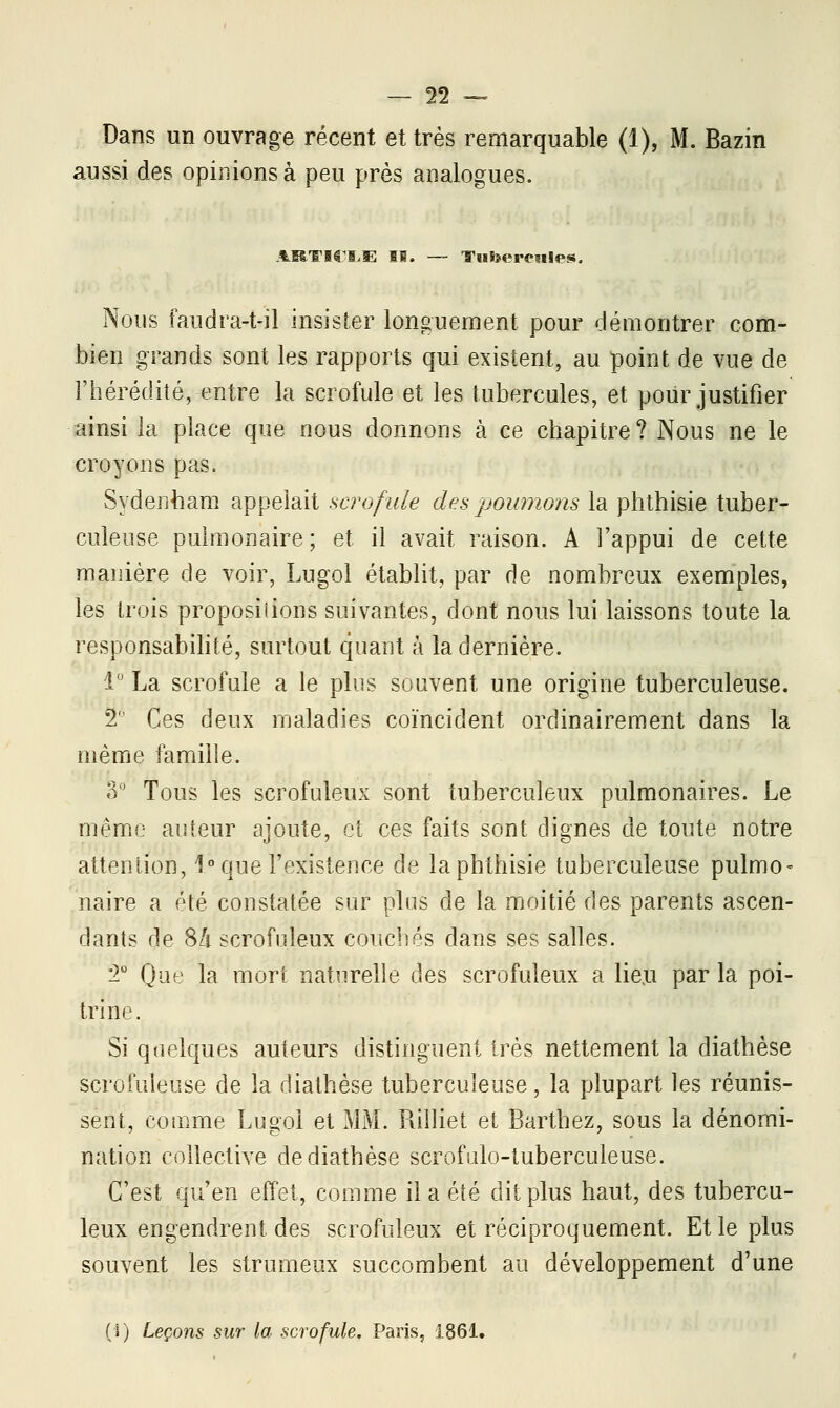 Dans un ouvrage récent et très remarquable (1), M. Bazin aussi des opinions à peu près analogues. ARTICM! IS. — Tufeeresiles. Nous faudra-t-il insister longuement pour démontrer com- bien grands sont les rapports qui existent, au point de vue de l'hérédité, entre la scrofule et les tubercules, et pour justifier ainsi la place que nous donnons à ce chapitre? Nous ne le croyons pas. Sydenham appelait scrofule des poumons la phthisie tuber- culeuse pulmonaire; et il avait raison. A l'appui de cette manière de voir, Lugol établit, par de nombreux exemples, les trois proposiiions suivantes, dont nous lui laissons toute la responsabilité, surtout quant à la dernière. 1° La scrofule a le plus souvent une origine tuberculeuse. 2' Ces deux maladies coïncident ordinairement dans la même famille. o° Tous les scrofuleux sont tuberculeux pulmonaires. Le même auteur ajoute, et ces faits sont clignes de toute notre attention, 1° que l'existence de la phthisie tuberculeuse pulmo- naire a été constatée sur plus de la moitié des parents ascen- dants de 8/t scrofuleux couchés dans ses salles. '2° Que la mort naturelle des scrofuleux a lieu par la poi- trine. Si quelques auteurs distinguent très nettement la diathèse scrofuleuse de la diathèse tuberculeuse, la plupart les réunis- sent, comme Lugol et MM. Rilliet et Barthez, sous la dénomi- nation collective de diathèse scrofulo-tuberculeuse. C'est qu'en effet, comme il a été dit plus haut, des tubercu- leux engendrent des scrofuleux et réciproquement. Et le plus souvent les strumeux succombent au développement d'une (s) Leçons sur la scrofule. Paris, 1861.