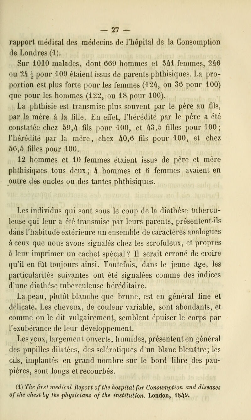 rapport médical des médecins de l'hôpital de la Consomption de Londres (1). Sur 1010 malades, dont 669 hommes et 341 femmes, 246 ou 24 { pour 3 00 étaient issus de parents phthisiques. La pro- portion est plus forte pour les femmes (124, ou 36 pour 100) que pour les hommes (122, ou 18 pour 100). La phthisie est transmise plus souvent par le père au fils, par la mère à la fille. En effet, l'hérédité par le père a été constatée chez 59,4 fils pour 100, et 43,5 filles pour 100; l'hérédité par la mère, chez 40,6 fils pour 100, et chez 56,5 filles pour 100. 12 hommes et 10 femmes étaient issus de père et mère phthisiqwes tous deux; 4 hommes et 6 femmes avaient en outre des oncles ou des tantes phthisiques. Les individus qui sont sous le coup de la diathèse tubercu- leuse qui leur a été transmise par leurs parents, présentent-ils dans l'habitude extérieure un ensemble de caractères analogues à ceux que nous avons signalés chez les scrofuleux, et propres à leur imprimer un cachet spécial ? Il serait erroné de croire qu'il en fût toujours ainsi. Toutefois, dans le jeune âge, les particularités suivantes ont été signalées comme des indices d'une diathèse tuberculeuse héréditaire. La peau, plutôt blanche que brune, est en général fine et délicate. Les cheveux, de couleur variable, sont abondants, et comme on le dit vulgairement, semblent épuiser le corps par l'exubérance de leur développement. Les yeux, largement ouverts, humides, présentent en général des pupilles dilatées, des sclérotiques d'un blanc bleuâtre; les cils, implantés en grand nombre sur le bord libre des pau- pières, sont longs et recourbés. (1) The ftrst médical Report ofthe hospital for Consumption and diseases ofthe chestby the physicians ofthe institution. London, 1849.