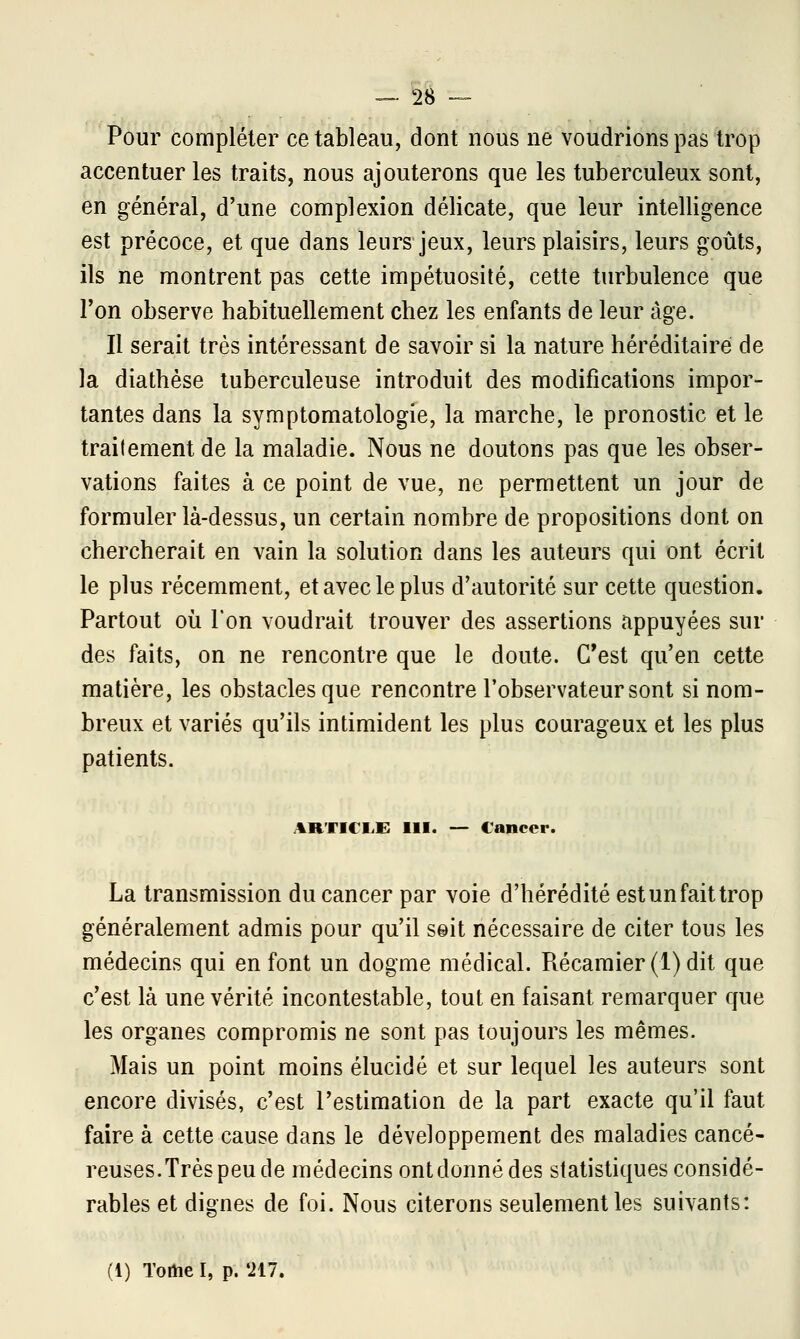 _28- Pour compléter ce tableau, dont nous ne voudrions pas trop accentuer les traits, nous ajouterons que les tuberculeux sont, en général, d'une complexion délicate, que leur intelligence est précoce, et que dans leurs jeux, leurs plaisirs, leurs goûts, ils ne montrent pas cette impétuosité, cette turbulence que Ton observe habituellement chez les enfants de leur âge. Il serait très intéressant de savoir si la nature héréditaire de la diathèse tuberculeuse introduit des modifications impor- tantes dans la symptomatologie, la marche, le pronostic et le traitement de la maladie. Nous ne doutons pas que les obser- vations faites à ce point de vue, ne permettent un jour de formuler là-dessus, un certain nombre de propositions dont on chercherait en vain la solution dans les auteurs qui ont écrit le plus récemment, et avec le plus d'autorité sur cette question. Partout où l'on voudrait trouver des assertions appuyées sur des faits, on ne rencontre que le doute. C'est qu'en cette matière, les obstacles que rencontre l'observateur sont si nom- breux et variés qu'ils intimident les plus courageux et les plus patients. ARTICLE 111. — Cancer. La transmission du cancer par voie d'hérédité est un fait trop généralement admis pour qu'il seit nécessaire de citer tous les médecins qui en font un dogme médical. Récamier(l)dit que c'est là une vérité incontestable, tout en faisant remarquer que les organes compromis ne sont pas toujours les mêmes. Mais un point moins élucidé et sur lequel les auteurs sont encore divisés, c'est l'estimation de la part exacte qu'il faut faire à cette cause dans le développement des maladies cancé- reuses.Très peu de médecins ont donné des statistiques considé- rables et dignes de foi. Nous citerons seulement les suivants: