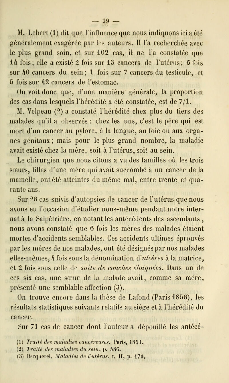 M. Lebert (1) dit que l'influence que nous indiquons ici a été généralement exagérée par les auteurs. Il l'a recherchée avec le plus grand soin, et sur 102 cas, il ne l'a constatée que 14 fois; elle a existé 2 lois sur 13 cancers de l'utérus; 6 fois sur h0 cancers du sein; 1 lois sur 7 cancers du testicule, et 5 fois sur A2 cancers de l'estomac. On voit donc que, d'une manière générale, la proportion des cas dans lesquels l'hérédité a été constatée, est de 7/1. M. Velpeau (2) a constaté l'hérédité chez plus du tiers des malades qu'il a observés : chez les uns, c'est le père qui est mort d'un cancer au pylore, à la langue, au foie ou aux orga- nes génitaux ; mais pour le plus grand nombre, la maladie avait existé chez la mère, soit à l'utérus, soit au sein. Le chirurgien que nous citons a vu des familles où les trois sœurs, filles d'une mère qui avait succombé à un cancer de la mamelle, ont été atteintes du même mal, entre trente et qua- rante ans. Sur 26 cas suivis d'autopsies de cancer de l'utérus que nous avons eu l'occasion d'étudier nous-rnême pendant notre inter- nat à la Salpêtrière, en notant les antécédents des ascendants , nous avons constaté que 6 fois les mères des malades étaient mortes d'accidents semblables. Ces accidents ultimes éprouvés par les mères de nos malades, ont été désignés par nos malades elles-mêmes, h fois sous la dénomination ^ulcères à la matrice, et 2 fois sous celle de suite de couches éloignées. Dans un de ces six cas, une sœur de la malade avait, comme sa mère, présenté une semblable affection (3). On trouve encore dans la thèse de Lafond (Paris 1856), les résultats statistiques suivants relatifs au siège et à l'hérédité du cancer. Sur 1\ cas de cancer dont l'auteur a dépouillé les antécé- (1) Traité des maladies cancéreuses. Paris, 1851. (2) Traité des maladies du sein, p. 586. (3) Becquerel, Maladies de l'utérus, t. II, p. 170.