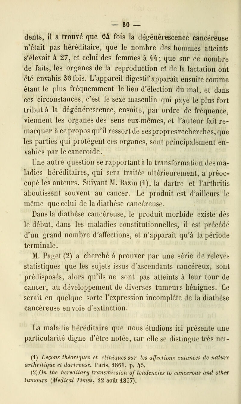 dents, il a trouvé que 64 fois la dégénérescence cancéreuse n'était pas héréditaire, que le nombre des hommes atteints s'élevait à 27, et celui des femmes à M; que sur ce nombre de faits, les organes de la reproduction et de la lactation ont été envahis 36 fois. L'appareil digestif apparaît ensuite comme étant le plus fréquemment le lieu d'élection du mal, et dans ces circonstances, c'est le sexe masculin qui paye le plus fort tribut à la dégénérescence, ensuite, par ordre de fréquence, viennent les organes des sens eux-mêmes, et Fauteur fait re- marquer à ce propos qu'il ressort de sespropres recherches, que les parties qui protègent ces organes, sont principalement en- vahies par le cancroïde. Une autre question se rapportant à la transformation des ma- ladies héréditaires, qui sera traitée ultérieurement, a préoc- cupé les auteurs. Suivant M. Bazin (1), la dartre et Farthritis aboutissent souvent au cancer. Le produit est d'ailleurs le même que celui deladiathèse cancéreuse. Dans la diathèse cancéreuse, le produit morbide existe dès le début, dans les maladies constitutionnelles, il est précédé d'un grand nombre d'affections, et n'apparaît qu'à la période terminale. M. Paget (2) a cherché à prouver par une série de relevés statistiques que les sujets issus d'ascendants cancéreux, sont prédisposés, alors qu'ils ne sont pas atteints à leur tour de cancer, au développement de diverses tumeurs bénignes. Ce serait en quelque sorte l'expression incomplète de la diathèse cancéreuse envoie d'extinction. La maladie héréditaire que nous étudions ici présente une particularité digne d'être notée, car elle se distingue très net- (1) Leçons théoriques et cliniques sur les affections cutanées de nature arthritique et dartreuse. Paris, 1861, p. Zi5. (2),On the hereditary transmission of tendencies to cancerous and other tumours (Médical Times, 22 août 1857).