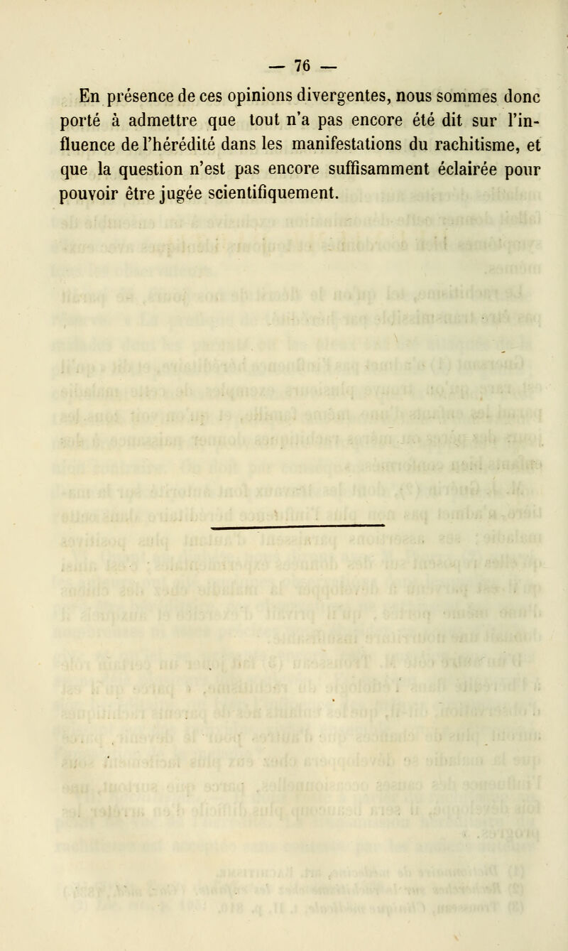 En présence de ces opinions divergentes, nous sommes donc porté à admettre que tout n'a pas encore été dit sur l'in- fluence de l'hérédité dans les manifestations du rachitisme, et que la question n'est pas encore suffisamment éclairée pour pouvoir être jugée scientifiquement.