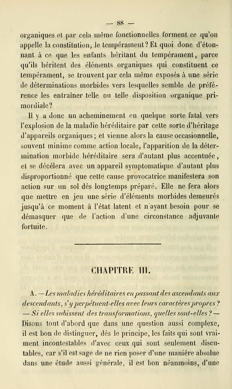 organiques et par cela même fonctionnelles forment ce qu'on appelle la constitution, le tempérament? Et quoi donc d'éton- nant à ce que les enfants héritant du tempérament, parce qu'ils héritent des éléments organiques qui constituent ce tempérament, se trouvent par cela même exposés a une série de déterminations morbides vers lesquelles semble de préfé- rence les entraîner telle ou telle disposition organique pri- mordiale? Il y a donc un acheminement en quelque sorte fatal vers l'explosion de la maladie héréditaire par cette sorte d'héritage d'appareils organiques; et vienne alors la cause occasionnelle, souvent minime comme action locale, l'apparition de la déter- mination morbide héréditaire sera d'autant plus accentuée, et se décèlera avec un appareil symptomatique d'autant plus disproportionné que cette cause provocatrice manifestera son action sur un sol dès longtemps préparé. Elle ne fera alors que mettre en jeu une série d'éléments morbides demeurés jusqu'à ce moment à l'état latent et n'ayant besoin pour se démasquer que de l'action d'une circonstance adjuvante fortuite. CHAPITRE III. A. —Les maladies héréditaires en passant des ascendants aux descendants, s'y perpétîtent-elles avec leurs caractères propres ? — Si elles subissent des transformations, quelles sont-elles ? — Disons tout d'abord que dans une question aussi complexe, il est bon de distinguer, dès le principe, les faits qui sont vrai- ment incontestables d'avec ceux qui sont seulement discu- tables, car s'il est sage de ne rien poser d'une manière absolue dans une étude aussi générale, il est bon néanmoins, d'une